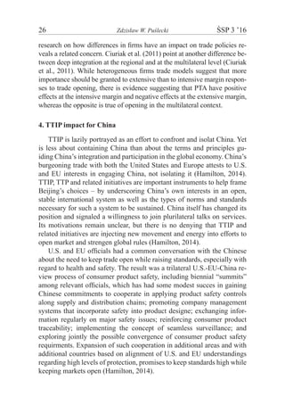 26	 Zdzisław W. Puślecki	 ŚSP 3 ’16
research on how differences in firms have an impact on trade policies re-
veals a related concern. Ciuriak et al. (2011) point at another difference be-
tween deep integration at the regional and at the multilateral level (Ciuriak
et al., 2011). While heterogeneous firms trade models suggest that more
importance should be granted to extensive than to intensive margin respon-
ses to trade opening, there is evidence suggesting that PTA have positive
effects at the intensive margin and negative effects at the extensive margin,
whereas the opposite is true of opening in the multilateral context.
4. TTIP impact for China
TTIP is lazily portrayed as an effort to confront and isolat China. Yet
is less about containing China than about the terms and principles gu-
iding China’s integration and participation in the global economy. China’s
burgeoning trade with both the United States and Europe attests to U.S.
and EU interests in engaging China, not isolating it (Hamilton, 2014).
TTIP, TTP and related initiatives are important instruments to help frame
Beijing’s choices – by underscoring China’s own interests in an open,
stable international system as well as the types of norms and standards
necessary for such a system to be sustained. China itself has changed its
position and signaled a willingness to join plurilateral talks on services.
Its motivations remain unclear, but there is no denying that TTIP and
related initiatives are injecting new movement and energy into efforts to
open market and strengen global rules (Hamilton, 2014).
U.S. and EU officials had a common conversation with the Chinese
about the need to keep trade open while raising standards, especially with
regard to health and safety. The result was a trilateral U.S.-EU-China re-
view process of consumer product safety, including biennial “summits”
among relevant officials, which has had some modest succes in gaining
Chinese commitments to cooperate in applying product safety controls
along supply and distribution chains; promoting company management
systems that incorporate safety into product designe; exchanging infor-
mation regularly on major safety issues; reinforcing consumer product
traceability; implementing the concept of seamless surveillance; and
exploring jointly the possible convergence of consumer product safety
requirments. Expansion of such cooperation in additional areas and with
additional countries based on alignment of U.S. and EU understandings
regarding high levels of protection, promises to keep standards high while
keeping markets open (Hamilton, 2014).
 