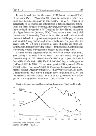 ŚSP 3 ’16	 TTIP’s implications for China	 27
It must be underline that the access of PRChina to the World Trade
Organisation (WTO) (November 2001) was the moment in which new
trade rules became obligatory in this country. The WTO – through its
agreements on safeguards and antidumping, offer some recourse for sta-
tes to rein in the forces of free trade. However, many experts suggest that
there are legal ambiguities in WTO regime that have limited invocation
of safeguard measures (Kawase, 2006). These concerns have been fueled
because there is increasing Chinese competition in week industries and
because it is harder to request supplying countries to take grey measures
such as VERA in agriculture and textiles. In the next five years after the
access to the WTO China eliminated all kinds of quotas and other non-
tariff barriers that slow down the inflow of foreign goods. Customs duties
which were lowered were gradually reduced to an average of 9%.
China is now the biggest exporter and receiver of foreign investments.
This country is the world’s number one exporter after taking the top spot
from Germany in 2009. About 20% of China’s exports go to the United
States (The World Bank, 2011). The U.S. is China’s largest trading partner
(LaFleur, 2010). In 2010, U.S. exports of goods to China jumped 32%, to
US $92 billion (Your Next Job, 2011). China was the second-largest reci-
pient of Foreign Direct Investment (FDI) in 2009 (United Nations, 2010).
China attracted $105.7 billion in foreign direct investment in 2010 – the
first time FDI in China crossed the $100 billion (China FDI rises stron-
gly, 2011; Foreign Direct Investment, 2011) (Chart 6, Chart 7).
Chart 6. Stock of outward foreign direct investment (% of world total)
50
40
30
20
10
0
Japan
United
States
Britain
China*
30 40 50 60 70 80 90 2000 091914
* Incuding Hong Kong and Macau.
Source: UNCTAD, 11.10.2013.
 