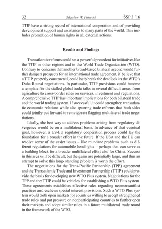 32	 Zdzisław W. Puślecki	 ŚSP 3 ’16
TTIP have a strong record of international cooperation and of providing
development support and assistance to many parts of the world. This inc-
ludes promotion of human rights in all external actions.
Results and Findings
Transatlantic reforms could set a powerful precedent for initiatives like
the TTIP in other regions and in the World Trade Organization (WTO).
Contrary to concerns that another broad-based bilateral accord would fur-
ther dampen prospects for an international trade agreement, it believe that
a TTIP, properly constructed, could help break the deadlock in the WTO’s
Doha Round negotiations. In particular, TTIP provisions could become
a template for the stalled global trade talks in several difﬁcult areas, from
agriculture to cross-border rules on services, investment and regulations.
A comprehensive TTIP has important implications for both bilateral trade
and the world trading system. If successful, it could strengthen transatlan-
tic economic relations while also spurring trade reforms that both sides
could jointly put forward to reinvigorate ﬂagging multilateral trade nego-
tiations.
Ideally, the best way to address problems arising from regulatory di-
vergence would be on a multilateral basis. In advance of that eventual
goal, however, a US-EU regulatory cooperation process could lay the
foundation for a broader effort in the future. If the USA and the EU can
resolve some of the easier issues – like mundane problems such as dif-
ferent regulations for automobile headlights – perhaps that can serve as
a building block for a broader multilateral effort also for China. Success
in this area will be difficult, but the gains are potentially large, and thus an
attempt to solve this long- standing problem is worth the effort.
The negotiations for the Trans-Pacific Partnership (TPP) agreement
and the Transatlantic Trade and Investment Partnership (TTIP) could pro-
vide the basis for developing new WTO Plus system. Negotiations for the
TPP and the TTIP could be vehicles for establishing a WTO Plus system.
These agreements establishes effective rules regarding neomercantilist
practices and eschews special interest provisions. Such a WTO Plus sys-
tem would both open markets for countries willing to accept strengthened
trade rules and put pressure on nonparticipating countries to further open
their markets and adopt similar rules in a future multilateral trade round
in the framework of the WTO.
 