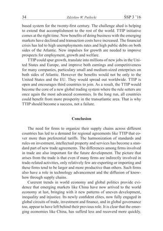 34	 Zdzisław W. Puślecki	 ŚSP 3 ’16
based system for the twenty-first century. The challenge ahed is helping
to extend that accomplishment to the rest of the world. TTIP initiative
comes at the right time. Now benefits of doing business with the emerging
markets have declined and transaction costs have increased. The financial
crisis has led to high unemployments rates and high public debts on both
sides of the Atlantic. New impulses for growth are needed to improve
prospects for employment, growth and welfare.
TTIP could spur growth, translate into millions of new jobs in the Uni-
ted States and Europe, and improve both earnings and competitiveness
for many companies, particulary small and medium-sized enterprises on
both sides of Atlantic. However the benefits would not be only to the
United States and the EU. They would spread out worldwide. TTIP is
open and encourages third countries to join. As a result, the TTIP would
become the core of a new global trading system where the rule setters are
once again the most advanced economies. In the long run, all countries
could benefit from more prosperity in the transatlantic area. That is why
TTIP should become a success, not a failure.
Conclusion
The need for firms to organize their supply chains across different
countries has led to a demand for regional agreements like TTIP that co-
ver more than preferential tariffs. The harmonization of standards and
rules on investment, intellectual property and services has become a stan-
dard part of new trade agreements. The differences among firms involved
in trade are also important for the future development. The picture that
arises from the trade is that even if many firms are indirectly involved in
trade-related activities, only relatively few are exporting or importing and
these firms tend to be larger and more productive than others. Such firms
also have a role in technology advancement and the diffusion of know-
how through supply chains.
Curerent trends in world economy and global politics provide evi-
dence that emerging markets like China have now arrived to the world
economy at last, bringing with it new patterns of uneven development,
inequality and injustice. Its newly confident elites, now fully engaged in
global circuits of trade, investment and finance, and in global governance
too, appear to have left behind their previous role. It is clear that the emer-
ging economies like China, has sufferd less and recoverd more quickly.
 