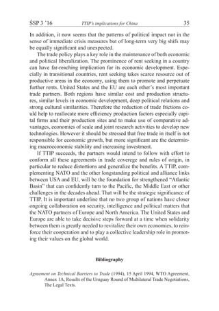 ŚSP 3 ’16	 TTIP’s implications for China	 35
In addition, it now seems that the patterns of political impact not in the
sense of immediate crisis measures but of long-term very big shifs may
be equally significant and unexpected.
The trade policy plays a key role in the maintenance of both economic
and political liberalization. The prominence of rent seeking in a country
can have far-reaching implication for its economic development. Espe-
cially in transitional countries, rent seeking takes scarce resource out of
productive areas in the economy, using them to promote and perpetuate
further rents. United States and the EU are each other’s most important
trade partners. Both regions have similar cost and production structu-
res, similar levels in economic development, deep political relations and
strong cultural similarities. Therefore the reduction of trade frictions co-
uld help to reallocate more efficiency production factors especially capi-
tal firms and their production sites and to make use of comparative ad-
vantages, economies of scale and joint research activities to develop new
technologies. However it should be stressed that free trade in itself is not
responsible for economic growth, but more significant are the determin-
ing macroeconomic stability and increasing investment.
If TTIP succeeds, the partners would intend to follow with effort to
conform all these agreements in trade coverege and rules of origin, in
particular to reduce distortions and generalize the benefits. A TTIP, com-
plementing NATO and the other longstanding political and alliance links
between USA and EU, will be the foundation for strengthened “Atlantic
Basin” that can confidently turn to the Pacific, the Middle East or other
challenges in the decades ahead. That will be the strategic significance of
TTIP. It is important underline that no two group of nations have closer
ongoing collaboration on security, intelligence and political matters that
the NATO partners of Europe and North America. The United States and
Europe are able to take decisive steps forward at a time when solidarity
between them is greatly needed to revitalize their own economies, to rein-
force their cooperation and to play a collective leadership role in promot-
ing their values on the global world.
Bibliography
Agreement on Technical Barriers to Trade (1994), 15 April 1994, WTO Agreement,
Annex 1A, Results of the Uruguay Round of Multilateral Trade Negotiations,
The Legal Texts.
 