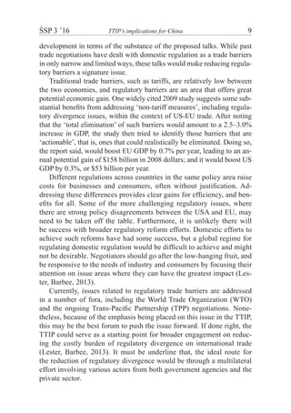 ŚSP 3 ’16	 TTIP’s implications for China	 9
development in terms of the substance of the proposed talks. While past
trade negotiations have dealt with domestic regulation as a trade barriers
in only narrow and limited ways, these talks would make reducing regula-
tory barriers a signature issue.
Traditional trade barriers, such as tariffs, are relatively low between
the two economies, and regulatory barriers are an area that offers great
potential economic gain. One widely cited 2009 study suggests some sub-
stantial benefits from addressing ‘non-tariff measures’, including regula-
tory divergence issues, within the context of US-EU trade. After noting
that the ‘total elimination’ of such barriers would amount to a 2.5–3.0%
increase in GDP, the study then tried to identify those barriers that are
‘actionable’, that is, ones that could realistically be eliminated. Doing so,
the report said, would boost EU GDP by 0.7% per year, leading to an an-
nual potential gain of $158 billion in 2008 dollars; and it would boost US
GDP by 0.3%, or $53 billion per year.
Different regulations across countries in the same policy area raise
costs for businesses and consumers, often without justification. Ad-
dressing these differences provides clear gains for efficiency, and ben-
efits for all. Some of the more challenging regulatory issues, where
there are strong policy disagreements between the USA and EU, may
need to be taken off the table. Furthermore, it is unlikely there will
be success with broader regulatory reform efforts. Domestic efforts to
achieve such reforms have had some success, but a global regime for
regulating domestic regulation would be difficult to achieve and might
not be desirable. Negotiators should go after the low-hanging fruit, and
be responsive to the needs of industry and consumers by focusing their
attention on issue areas where they can have the greatest impact (Les-
ter, Barbee, 2013).
Currently, issues related to regulatory trade barriers are addressed
in a number of fora, including the World Trade Organization (WTO)
and the ongoing Trans-Pacific Partnership (TPP) negotiations. None-
theless, because of the emphasis being placed on this issue in the TTIP,
this may be the best forum to push the issue forward. If done right, the
TTIP could serve as a starting point for broader engagement on reduc-
ing the costly burden of regulatory divergence on international trade
(Lester, Barbee, 2013). It must be underline that, the ideal route for
the reduction of regulatory divergence would be through a multilateral
effort involving various actors from both government agencies and the
private sector.
 
