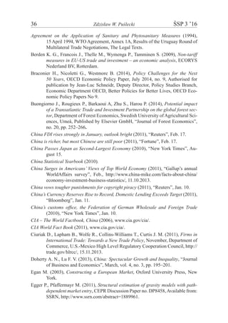 36	 Zdzisław W. Puślecki	 ŚSP 3 ’16
Agreement on the Application of Sanitary and Phytosanitary Measures (1994),
15 April 1994, WTO Agreement, Annex 1A, Results of the Uruguay Round of
Multilateral Trade Negotiations, The Legal Texts.
Berden K. G., Francois J., Thelle M., Wymenga P., Tamminen S. (2009), Non-tariff
measures in EU-US trade and investment – an economic analysis, ECORYS
Nederland BV, Rotterdam.
Braconier H., Nicoletti G., Westmore B. (2014), Policy Challenges for the Next
50 Years, OECD Economic Policy Paper, July 2014, no. 9, Authorised for
publication by Jean-Luc Schneidr, Deputy Director, Policy Studies Branch,
Economic Department OECD, Better Policies for Better Lives, OECD Eco-
nomic Policy Papers No 9.
Buongiorno J., Rougieux P., Barkaoui A, Zhu S., Harou P. (2014), Potential impact
of a Transatlantic Trade and Investment Partnership on the global forest sec-
tor, Department of Forest Economics, Swedish University ofAgricultural Sci-
ences, Umeå, Published by Elsevier GmbH, “Journal of Forest Economics”,
no. 20, pp. 252–266.
China FDI rises strongly in January, outlook bright (2011), “Reuters”, Feb. 17.
China is richer, but most Chinese are still poor (2011), “Fortune”, Feb. 17.
China Passes Japan as Second-Largest Economy (2010), “New York Times”, Au-
gust 15.
China Statistical Yearbook (2010).
China Surges in Americans’ Views of Top World Economy (2011), “Gallup’s annual
WorldAffairs survey”, Feb., http://www.china-mike.com/facts-about-china/
economy-investment-business-statistics/, 11.10.2013.
China vows tougher punishments for copyright piracy (2011), “Reuters”, Jan. 10.
China’s Currency Reserves Rise to Record, Domestic Lending Exceeds Target (2011),
“Bloomberg”, Jan. 11.
China’s customs office, the Federation of German Wholesale and Foreign Trade
(2010), “New York Times”, Jan. 10.
CIA – The World Factbook, China (2006), www.cia.gov/cia/.
CIA World Fact Book (2011), www.cia.gov/cia/.
Ciuriak D., Lapham B., Wolfe R., Collins-Williams T., Curtis J. M. (2011), Firms in
International Trade: Towards a New Trade Policy, November, Department of
Commerce, U.S.-Mexico High Level Regulatory Cooperation Council, http://
trade.gov/hlrcc/, 15.11.2013.
Doherty A. N., Lu F. V. (2013), China: Spectacular Growth and Inequality, “Journal
of Business and Economics”, March, vol. 4, no. 3, pp. 195–201.
Egan M. (2003), Constructing a European Market, Oxford University Press, New
York.
Egger P., Pfaffermayr M. (2011), Structural estimation of gravity models with path-
­dependent market entry, CEPR Discussion Paper no. DP8458,Available from:
SSRN, http://www.ssrn.com/abstract=1889961.
 