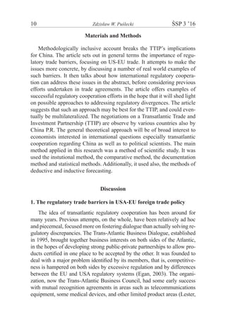 10	 Zdzisław W. Puślecki	 ŚSP 3 ’16
Materials and Methods
Methodologically inclusive account breaks the TTIP’s implications
for China. The article sets out in general terms the importance of regu-
latory trade barriers, focusing on US-EU trade. It attempts to make the
issues more concrete, by discussing a number of real world examples of
such barriers. It then talks about how international regulatory coopera-
tion can address these issues in the abstract, before considering previous
efforts undertaken in trade agreements. The article offers examples of
successful regulatory cooperation efforts in the hope that it will shed light
on possible approaches to addressing regulatory divergences. The article
suggests that such an approach may be best for the TTIP, and could even-
tually be multilateralized. The negotiations on a Transatlantic Trade and
Investment Partnership (TTIP) are observe by various countries also by
China P.R. The general theoretical approach will be of broad interest to
economists interested in international questions especially transatlantic
cooperation regarding China as well as to political scientists. The main
method applied in this research was a method of scientific study. It was
used the instutional method, the comparative method, the documentation
method and statistical methods. Additionally, it used also, the methods of
deductive and inductive forecasting.
Discussion
1. The regulatory trade barriers in USA-EU foreign trade policy
The idea of transatlantic regulatory cooperation has been around for
many years. Previous attempts, on the whole, have been relatively ad hoc
and piecemeal, focused more on fostering dialogue than actually solving re-
gulatory discrepancies. The Trans-Atlantic Business Dialogue, established
in 1995, brought together business interests on both sides of the Atlantic,
in the hopes of developing strong public-private partnerships to allow pro-
ducts certified in one place to be accepted by the other. It was founded to
deal with a major problem identified by its members, that is, competitive-
ness is hampered on both sides by excessive regulation and by differences
between the EU and USA regulatory systems (Egan, 2003). The organi-
zation, now the Trans-Atlantic Business Council, had some early success
with mutual recognition agreements in areas such as telecommunications
equipment, some medical devices, and other limited product areas (Lester,
 
