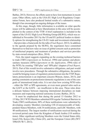 ŚSP 3 ’16	 TTIP’s implications for China	 11
Barbee, 2013). However, the efforts seem to have lost momentum in recent
years. Other efforts, such as the USA-EU High Level Regulatory Coope-
ration Forum, have also produced limited results of a substantive nature,
though it has encouraged an ongoing dialogue of the issues.
At this stage, though, little information is available on what specific
issues will be addressed or how liberalization in this area will be accom-
plished in the context of the TTIP. A brief explanation is included in the
report of the US-EU High Level Working Group (HLWG), which was es-
tablished in November 2011 by the US and EU political leaders to identi-
fy options for strengthening the US-EU trade and investment relationship
– that provides a framework for the talks (Final Report, 2013). In addition
to the agenda propsed by the HLWG, the negotiators have committed
themselves to find new rules on issue of global concern such as protection
of intellectual property and treatment of products and services provides
by state-owned enterprises (Ries, 2014).
First, the report suggests expanding on the existing technical barriers
to trade (TBT) (Agreement on Technical, 1994) and sanitary and phyto-
sanitary measures (SPS) (Agreement on the Application, 1994) rules of
the WTO, by creating ‘TBT-plus’ and ‘SPS-plus’ chapters (Final Report,
2013). Part of this would involve substantive obligations, and part would
involve new procedures. Through the substantive obligations, the parties
would be bringing issues of regulatory protectionism into the TTIP. Regu-
latory protectionism is an important concern (Watson, James, 2013), and
putting constraints on protectionist domestic regulations is one of the core
goals of international trade rules. It is not clear how existing WTO rules
– either the TBT or SPS agreements, or even more general rules such as
the GATT or the GATS – are insufficient in this area. These rules draw
a delicate balance between imposing international disciplines on trade
measures and respecting national autonomy (Lester, Barbee, 2013).
It must be emphasized that during the period 15 October 2012 to
15 May 2013 WTO Members submitted 858 regular Technical Barriers to
Trade (TBT) notifications; 80% of these notifications were submitted by
developing country Members (including CIS (Commonwealth of Inde-
pendent States) Members, with 34 notifications, and LDC Members, with
40 notifications). The largest number of notifications received during the
reviewed period came from the Kingdom of Saudi Arabia (118 notifica-
tions). Other significant notifying Members were the United States (66),
Israel (54), Kenya (46), China (43), and the European Union (40) (WT/
TPR/OV/W/7, 2013).
 