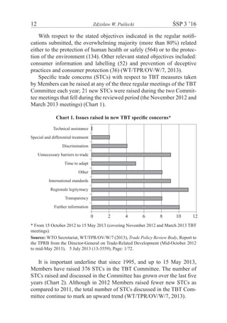 12	 Zdzisław W. Puślecki	 ŚSP 3 ’16
With respect to the stated objectives indicated in the regular notifi-
cations submitted, the overwhelming majority (more than 80%) related
either to the protection of human health or safely (564) or to the protec-
tion of the environment (134). Other relevant stated objectives included:
consumer information and labelling (52) and prevention of deceptive
practices and consumer protection (36) (WT/TPR/OV/W/7, 2013).
Specific trade concerns (STCs) with respect to TBT measures taken
by Members can be raised at any of the three regular meetings of the TBT
Committee each year; 21 new STCs were raised during the two Commit-
tee meetings that fell during the reviewed period (the November 2012 and
March 2013 meetings) (Chart 1).
Chart 1. Issues raised in new TBT specific concerns*
Technical assistance
Special and differential treatment
Discrimination
Unnecessary barriers to trade
Time to adapt
Other
International standards
Regionale legitymacy
Transparency
Further information
0 2 4 6 8 10 12
* From 15 October 2012 to 15 May 2013 (covering November 2012 and March 2013 TBT
meetings).
Source: WTO Secretariat, WT/TPR/OV/W/7 (2013), Trade Policy Review Body, Report to
the TPRB from the Director-General on Trade-Related Development (Mid-October 2012
to mid-May 2013),m5 July 2013 (13-3559), Page: 1/72.
It is important underline that since 1995, and up to 15 May 2013,
Members have raised 376 STCs in the TBT Committee. The number of
STCs raised and discussed in the Committee has grown over the last five
years (Chart 2). Although in 2012 Members raised fewer new STCs as
compared to 2011, the total number of STCs discussed in the TBT Com-
mittee continue to mark an upward trend (WT/TPR/OV/W/7, 2013).
 