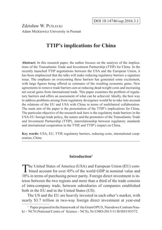 DOI 10.14746/ssp.2016.3.1
Zdzisław W. Puślecki
Adam Mickiewicz University in Poznań
TTIP’s implications for China
Abstract: In this research paper, the author focuses on the analysis of the implica-
tions of the Transatlantic Trade and Investment Partnership (TTIP) for China. In the
recently launched TTIP negotiations between the USA and the European Union, it
has been emphasized that the talks will make reducing regulatory barriers a signature
issue. The emphasis on overcoming these barriers has generated some excitement,
with large ﬁgures being offered as estimates of the resulting economic gains. New
agreements to remove trade barriers aim at reducing dead-weight costs and increasing
net social gains from international trade. This paper examines the problem of regula-
tory barriers and offers an assessment of what can be achieved. Ideally, the best way
to address problems arising from regulatory divergence would be to take into account
the relations of the EU and USA with China in terms of multilateral collaboration.
The main aim of the paper is the presentation of the TTIP’s implications for China.
The particular objective of the research task here is the regulatory trade barriers in the
USA-EU foreign trade policy, the nature and the promoters of the Transatlantic Trade
and Investment Partnership (TTIP), interrelationship between regulatory standards
and international cooperation in the TTIP, and TTIP’s impact on China.
Key words: USA, EU, TTIP, regulatory barriers, reducing costs, international coop-
eration, China
Introduction1
The United States of America (USA) and European Union (EU) com-
bined account for over 45% of the world GDP in nominal value and
38% in terms of purchasing power parity. Foreign direct investment is in-
tense between the two regions and more than a third of the trade consists
of intra-company trade, between subsidiaries of companies established
both in the EU and in the United States (US).
The US and the EU are heavily invested in each other’s market, with
nearly $3.7 trillion in two-way foreign direct investment at year-end
1
  Paper prepared intheframeworkof theGrantOPUS, NarodoweCentrumNau-
ki – NCN (National Centre of Science – NCS), Nr UMO-2013/11/B/HS5/03572.
 