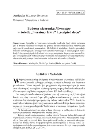 DOI 10.14746/ssp.2016.3.3
Agnieszka Walecka-Rynduch
Uniwersytet Pedagogiczny w Krakowie
Budowa wizerunku Pierwszego
w świetle „literatury faktu” i „scripted docu”
Streszczenie: Specyfika w kreowaniu wizerunku Andrzeja Dudy silnie związana
jest z dwoma stosunkowo nowymi na gruncie zasad komunikowania wizerunkiem
pojęciami i kontekstami jednocześnie: MediaPolis i MediaEgo. Autorka poszukuje
toposów kształtujących i opisujących wizerunek Pierwszego w trzech grupach publi-
kacji, które opisują życie i działania obecnego prezydenta. Zaproponowana analiza,
jest częścią szerszych badań dotyczących zmiany paradygmatu współczesnego komu-
nikowania politycznego i mechanizmów budowania wizerunku polityków.
Słowa kluczowe: Mediapolis, MediaEgo, Andrzej Duda, prezydent Polski
MediaEgo w MediaPolis
Współczesne zabiegi związane z budowaniem wizerunku polityków
zdecydowanie odbiegają od tego, o czym informuje nas literatura
przedmiotu. Celem artykułu jest przyjrzenie się nieoczywistym (a zara-
zem nienowym) strategiom wykorzystywanym przy budowie wizerunku
Pierwszego – czyli obecnego prezydenta RP, Andrzeja Dudy1
.
Na wstępie trzeba dokonać jednak pewnej systematyzacji, która jest
konieczna, aby zrozumieć specyfikę wyboru analizowanego przeze mnie
materiału konstytuującego społeczny odbiór wizerunku PAD. Koniecz-
ność taka związana jest z zarysowaniem odpowiedniego kontekstu uka-
zującego zmianę paradygmatu2
budowania wizerunku prezydenta. Zgod-
1
  W dalszej części artykułu używać będę obecnego w publicystyce i dyskursie
naukowym akronimu PAD (prezydent Andrzej Duda).
2
  Pojęcie paradygmatu rozumiem zgodnie z teorią Tomasza Kuhna, którą zawarł
w publikacji Struktura rewolucji naukowych, Warszawa 1968. Paradygmat to osiąg­
nięcie (idee, pojęcia, teorie), które dana społeczność w danym momencie akceptuje.
Istnieje on dopóty, dopóki nie pojawi się inna, zdolna spełniać tę funkcję teoria. De-
cyzja porzucenia jednego paradygmatu jest zawsze zarazem decyzją co do przyjęcia
innego (Kuhn, 1968, s. 26–27, 84, 94).
 