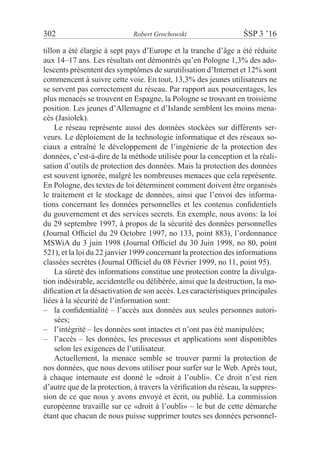 302	 Robert Grochowski	 ŚSP 3 ’16
tillon a été élargie à sept pays d’Europe et la tranche d’âge a été réduite
aux 14–17 ans. Les résultats ont démontrés qu’en Pologne 1,3% des ado-
lescents présentent des symptômes de surutilisation d’Internet et 12% sont
commencent à suivre cette voie. En tout, 13,3% des jeunes utilisateurs ne
se servent pas correctement du réseau. Par rapport aux pourcentages, les
plus menacés se trouvent en Espagne, la Pologne se trouvant en troisième
position. Les jeunes d’Allemagne et d’Islande semblent les moins mena-
cés (Jasiołek).
Le réseau représente aussi des données stockées sur différents ser-
veurs. Le déploiement de la technologie informatique et des réseaux so-
ciaux a entraîné le développement de l’ingénierie de la protection des
données, c’est-à-dire de la méthode utilisée pour la conception et la réali-
sation d’outils de protection des données. Mais la protection des données
est souvent ignorée, malgré les nombreuses menaces que cela représente.
En Pologne, des textes de loi déterminent comment doivent être organisés
le traitement et le stockage de données, ainsi que l’envoi des informa-
tions concernant les données personnelles et les contenus confidentiels
du gouvernement et des services secrets. En exemple, nous avons: la loi
du 29 septembre 1997, à propos de la sécurité des données personnelles
(Journal Officiel du 29 Octobre 1997, no 133, point 883), l’ordonnance
MSWiA du 3 juin 1998 (Journal Officiel du 30 Juin 1998, no 80, point
521), et la loi du 22 janvier 1999 concernant la protection des informations
classées secrètes (Journal Officiel du 08 Février 1999, no 11, point 95).
La sûreté des informations constitue une protection contre la divulga-
tion indésirable, accidentelle ou délibérée, ainsi que la destruction, la mo-
dification et la désactivation de son accès. Les caractéristiques principales
liées à la sécurité de l’information sont:
la confidentialité – l’accès aux données aux seules personnes autori-––
sées;
l’intégrité – les données sont intactes et n’ont pas été manipulées;––
l’accès – les données, les processus et applications sont disponibles––
selon les exigences de l’utilisateur.
Actuellement, la menace semble se trouver parmi la protection de
nos données, que nous devons utiliser pour surfer sur le Web. Après tout,
à  chaque internaute est donné le «droit à l’oubli». Ce droit n’est rien
d’autre que de la protection, à travers la vérification du réseau, la suppres-
sion de ce que nous y avons envoyé et écrit, ou publié. La commission
européenne travaille sur ce «droit à l’oubli» – le but de cette démarche
étant que chacun de nous puisse supprimer toutes ses données personnel-
 