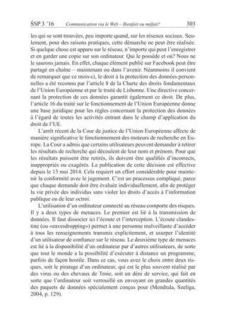 ŚSP 3 ’16	 Communication via le Web – Bienfait ou méfait?	 303
les qui se sont trouvées, peu importe quand, sur les réseaux sociaux. Seu-
lement, pour des raisons pratiques, cette démarche ne peut être réalisée.
Si quelque chose est apparu sur le réseau, n’importe qui peut l’enregistrer
et en garder une copie sur son ordinateur. Qui le possède et où? Nous ne
le saurons jamais. En effet, chaque élément publié sur Facebook peut être
partagé en chaîne – maintenant ou dans l’avenir. Néanmoins il convient
de remarquer que ce mois-ci, le droit à la protection des données person-
nelles a été reconnu par l’article 8 de la Charte des droits fondamentaux
de l’Union Européenne et par le traité de Lisbonne. Une directive concer-
nant la protection de ces données garantit également ce droit. De plus,
l’article 16 du traité sur le fonctionnement de l’Union Européenne donne
une base juridique pour les règles concernant la protection des données
à l’égard de toutes les activités entrant dans le champ d’application du
droit de l’UE.
L’arrêt récent de la Cour de justice de l’Union Européenne affecte de
manière significative le fonctionnement des moteurs de recherche en Eu-
rope. La Cour a admis que certains utilisateurs peuvent demander à retirer
les résultats de recherche qui découlent de leur nom et prénom. Pour que
les résultats puissent être retirés, ils doivent être qualifiés d’incorrects,
inappropriés ou exagérés. La publication de cette décision est effective
depuis le 13 mai 2014. Cela requiert un effort considérable pour mainte-
nir la conformité avec le jugement. C’est un processus compliqué, parce
que chaque demande doit être évaluée individuellement, afin de protéger
la vie privée des individus sans violer les droits d’accès à l’information
publique ou de leur octroi.
L’utilisation d’un ordinateur connecté au réseau comporte des risques.
Il y a deux types de menaces. Le premier est lié à la transmission de
données. Il faut dissocier ici l’écoute et l’interception. L’écoute clandes-
tine (ou «eavesdropping») permet à une personne malveillante d’accéder
à  tous les renseignements transmis explicitement, et usurper l’identité
d’un utilisateur de confiance sur le réseau. Le deuxième type de menaces
est lié à la disponibilité d’un ordinateur par d’autres utilisateurs, de sorte
que tout le monde a la possibilité d’exécuter à distance un programme,
parfois de façon hostile. Dans ce cas, vous avez le choix entre deux ris-
ques, soit le piratage d’un ordinateur, qui est le plus souvent réalisé par
des virus ou des chevaux de Troie, soit un déni de service, qui fait en
sorte que l’ordinateur soit verrouillé en envoyant en grandes quantités
des paquets de données spécialement conçus pour (Mendrala, Szeliga,
2004, p. 129).
 