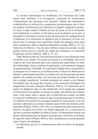 304	 Robert Grochowski	 ŚSP 3 ’16
La sécurité informatique est insuffisante, car l’utilisateur de l’ordi-
nateur peut contribuer à la divulgation, consciente ou inconsciente,
d’informations aux personnes non autorisée. Obtenir des informations
confidentielles en utilisant les compétences psychologiques par le biais
du système d’information de l’utilisateur est appelé «ingénierie sociale».
La façon la plus simple d’obtenir un mot de passe est de le demander,
tout simplement. Le hacker se fait passer pour un préposé ou un ami, et
demande à l’utilisateur d’entrer un mot de passe pour la configuration de
l’ordinateur. Les entreprises ne négligent pas la formation de leurs em-
ployés pour se protéger mais également simuler des attaques, pour tester
leurs compétences dans ce domaine (Mendrala, Szeliga, 2004, p. 32–33).
Selon Kevin Mitnick, l’un des plus célèbres pirates du monde, la plus
grande menace pour la sécurité du capital des entreprises est justement
l’ingénierie sociale (Mitnick, 2003, p. 21–23).
Andy Warhol estime qu’il est nécessaire de faire ici une distinction entre
un hacker et un cracker. Un hacker est associé à la criminalité, alors qu’il
s’agit en fait d’une personne qui a une connaissance approfondie en maté-
riel informatique, divers systèmes d’exploitation, et de nombreux langages
de programmation. Ensemble, ils continuent d’élargir leurs connaissances,
et partagent avec d’autres ce qu’ils découvrent. Le hacker ne détruit pas les
données, contrairement au pirate. Le cracker, lui, est une personne qui porte
atteinte à la sécurité du réseau. Il le fait pour son propre bénéfice ou peut-
être sa propre satisfaction. La tâche principale du cracker est de détruire
les données clés, de pirater des serveurs, ou de causer des dommages tout
simplement à un autre utilisateur (Warhole, 1999, p. 17). Autrement dit, le
hacker est dangereux dans le sens intellectuel, car il accède aux systèmes
d’information et les pénètre en laissant un piège, afin obtenir des informa-
tions. Cette action mène à penser que la protection du système est faible
et exige des modifications coûteuses dans le programme pour le sécuriser.
Les hackers ont rarement les avantages matériels de leurs actions. Leur rôle
consiste à démarrer un système à distance pour révéler des données confi-
dentielles (Wójcik, 1999, p. 194–195). Les crackers font des recherches sur
Internet, «et après avoir trouvé un endroit approprié, ils se connectent au
serveur et peuvent modifier les droits d’accès. Ils transmettent ensuite aux
pirates informatiques que la barrière de protection a été brisée, en échange
de logiciels volés» (Wójcik, 1999, p. 196). Actuellement, il existe plusieurs
types d’intrus. On distingue:
les débutants, qui ne s’y connaissent pas bien en termes de program-––
mation,
 