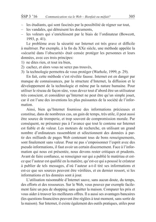 ŚSP 3 ’16	 Communication via le Web – Bienfait ou méfait?	 305
les étudiants, qui sont fascinés par la possibilité de régner sur tout,––
les vandales, qui détruisent les documents,––
les voleurs qui s’enrichissent par le biais de l’ordinateur (Bowcott,––
1993, p. 41).
Le problème avec la sécurité sur Internet est très grave et difficile
à maîtriser. Par exemple, à la fin du XXe siècle, une méthode appelée la
«sécurité dans l’obscurité» était censée protéger les personnes et leurs
données, avec ces trois principes:
1)	 ne dites rien, et tout ira bien,
2)	 cachez, et alors vous ne serez pas trouvés,
3)	 la technologie permettra de vous protéger (Warhole, 1999, p. 29).
En fait, cette méthode s’est révélée fausse. Internet est en danger par
manque de connaissances, par la structure d’Internet, la diffusion et le
développement de la technologie et même par la nature humaine. Pour
utiliser le réseau de façon sûre, vous devez tout d’abord être un utilisateur
très conscient, et considérer qu’Internet ne peut être qu’un simple jouet,
car il est l’une des inventions les plus puissantes de la société de l’infor-
mation.
Ainsi, bien qu’Internet fournisse des informations précieuses et
constitue, dans de nombreux cas, un gain de temps, très utile, il peut aussi
être source de tromperie, et trop souvent de compromission morale. Par
conséquent, ne présumez pas à l’avance que tout le contenu sur Internet
est fiable et de valeur. Les moteurs de recherche, en utilisant un grand
nombre d’ordinateurs rassemblent et sélectionnent des données à par-
tir des milliards de pages Web contenant tous de bons renseignements,
sont finalement sans valeur. Pour ne pas s’empoisonner l’esprit avec des
pseudo informations, il faut avoir un certain discernement. Face à l’infor-
mation qui nous est présentée, nous devons rester critiques et prudents.
Avant de faire confiance, se renseigner sur qui a publié le matériau et est-
ce que l’auteur est qualifié en la matière, qu’est-ce qui a poussé le créateur
à publier de tels messages, d’où l’auteur a-t-il tiré ses informations et
est-ce que ses sources peuvent être vérifiées, et en dernier ressort, si les
informations et les données sont à jour.
L’utilisation raisonnable d’Internet sauve, sans aucun doute, du temps,
des efforts et des ressources. Sur le Web, vous pouvez par exemple facile-
ment faire un peu de shopping sans quitter la maison. Comparer les prix et
vous aider à trouver les meilleures offres. Il a aussi ses avantages bancaires
(les questions financières peuvent être réglées à tout moment, sans sortir de
la maison). Sur Internet, il existe également des outils pratiques, utiles pour
 