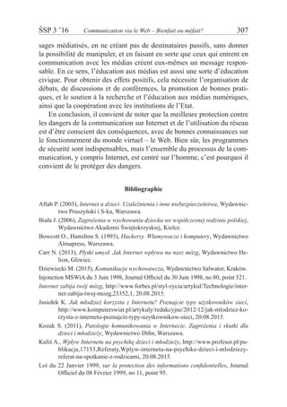 ŚSP 3 ’16	 Communication via le Web – Bienfait ou méfait?	 307
sages médiatisés, en ne créant pas de destinataires passifs, sans donner
la possibilité de manipuler, et en faisant en sorte que ceux qui entrent en
communication avec les médias créent eux-mêmes un message respon-
sable. En ce sens, l’éducation aux médias est aussi une sorte d’éducation
civique. Pour obtenir des effets positifs, cela nécessite l’organisation de
débats, de discussions et de conférences, la promotion de bonnes prati-
ques, et le soutien à la recherche et l’éducation aux médias numériques,
ainsi que la coopération avec les institutions de l’Etat.
En conclusion, il convient de noter que la meilleure protection contre
les dangers de la communication sur Internet et de l’utilisation du réseau
est d’être conscient des conséquences, avec de bonnes connaissances sur
le fonctionnement du monde virtuel – le Web. Bien sûr, les programmes
de sécurité sont indispensables, mais l’ensemble du processus de la com-
munication, y compris Internet, est centré sur l’homme, c’est pourquoi il
convient de le protéger des dangers.
Bibliographie
Aftab P. (2003), Internet a dzieci. Uzależnienia i inne niebezpieczeństwa, Wydawnic-
two Pruszyński i S-ka, Warszawa.
Biała J. (2006), Zagrożenia w wychowaniu dziecka we współczesnej rodzinie polskiej,
Wydawnictwo Akademii Świętokrzyskiej, Kielce.
Bowcott O., Hamilton S. (1993), Hackerzy. Włamywacze i komputery, Wydawnictwo
Almapress, Warszawa.
Carr N. (2013), Płytki umysł. Jak Internet wpływa na nasz mózg, Wydawnictwo He-
lion, Gliwice.
Dziewiecki M. (2015), Komunikacja wychowawcza, Wydawnictwo Salwator, Kraków.
Injonction MSWiA du 3 Juin 1998, Journal Officiel du 30 Juin 1998, no 80, point 521.
Internet zabija twój mózg, http://www.forbes.pl/styl-zycia/artykul/Technologie/inter-
net-zabija-twoj-mozg,23352,1, 20.08.2015.
Jasiołek K. Jak młodzież korzysta z Internetu? Poznajcie typy użytkowników sieci,
http://www.komputerswiat.pl/artykuly/redakcyjne/2012/12/jak-mlodziez-ko-
rzysta-z-internetu-poznajcie-typy-uzytkownikow-sieci, 20.08.2015.
Kozak S. (2011), Patologie komunikowania w Internecie. Zagrożenia i skutki dla
dzieci i młodzieży, Wydawnictwo Difin, Warszawa.
Kuliś A., Wpływ Internetu na psychikę dzieci i młodzieży, http://www.profesor.pl/pu-
blikacja,17153,Referaty,Wplyw-internetu-na-psychike-dzieci-i-mlodziezy-
referat-na-spotkanie-z-rodzicami, 20.08.2015.
Loi du 22 Janvier 1999, sur la protection des informations confidentielles, Journal
Officiel du 08 Février 1999, no 11, point 95.
 