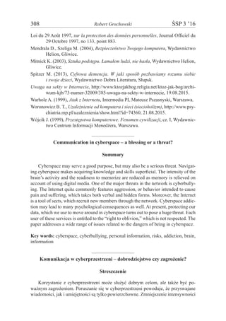 308	 Robert Grochowski	 ŚSP 3 ’16
Loi du 29 Août 1997, sur la protection des données personnelles, Journal Officiel du
29 Octobre 1997, no 133, point 883.
Mendrala D., Szeliga M. (2004), Bezpieczeństwo Twojego komputera, Wydawnictwo
Helion, Gliwice.
Mitnick K. (2003), Sztuka podstępu. Łamałem ludzi, nie hasła, Wydawnictwo Helion,
Gliwice.
Spitzer M. (2013), Cyfrowa demencja. W jaki sposób pozbawiamy rozumu siebie
i swoje dzieci, Wydawnictwo Dobra Literatura, Słupsk.
Uwaga na sekty w Internecie, http://www.ktozjakbog.religia.net/ktoz-jak-bog/archi-
wum-kjb/73-numer-32009/385-uwaga-na-sekty-w-internecie, 19.08.2015.
Warhole A. (1999), Atak z Internetu, Intermedia PL Mateusz Pszasnyski, Warszawa.
Woronowicz B. T., Uzależnienie od komputera i sieci (siecioholizm), http://www.psy-
chiatria.mp.pl/uzaleznienia/show.html?id=74360, 21.08.2015.
Wójcik J. (1999), Przestępstwa komputerowe. Fenomen cywilizacji, cz. I, Wydawnic-
two Centrum Informacji Menedżera, Warszawa.
Communication in cyberspace – a blessing or a threat?
Summary
Cyberspace may serve a good purpose, but may also be a serious threat. Navigat-
ing cyberspace makes acquiring knowledge and skills superficial. The intensity of the
brain’s activity and the readiness to memorize are reduced as memory is relieved on
account of using digital media. One of the major threats in the network is cyberbully-
ing. The Internet quite commonly features aggression, or behavior intended to cause
pain and suffering, which takes both verbal and hidden forms. Moreover, the Internet
is a tool of sects, which recruit new members through the network. Cyberspace addic-
tion may lead to many psychological consequences as well. At present, protecting our
data, which we use to move around in cyberspace turns out to pose a huge threat. Each
user of these services is entitled to the “right to oblivion,” which is not respected. The
paper addresses a wide range of issues related to the dangers of being in cyberspace.
Key words: cyberspace, cyberbullying, personal information, risks, addiction, brain,
information
Komunikacja w cyberprzestrzeni – dobrodziejstwo czy zagrożenie?
Streszczenie
Korzystanie z cyberprzestrzeni może służyć dobrym celom, ale także być po-
ważnym zagrożeniem. Poruszanie się w cyberprzestrzeni powoduje, że przyswajane
wiadomości, jak i umiejętności są tylko powierzchowne. Zmniejszenie intensywności
 