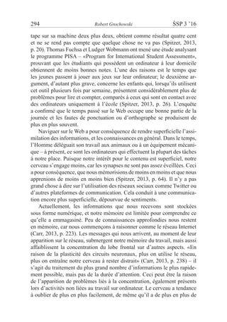 294	 Robert Grochowski	 ŚSP 3 ’16
tape sur sa machine deux plus deux, obtient comme résultat quatre cent
et ne se rend pas compte que quelque chose ne va pas (Spitzer, 2013,
p. 20). Thomas Fuchsa et Ludger Wobmann ont mené une étude analysant
le programme PISA – «Program for International Student Assessment»,
prouvant que les étudiants qui possèdent un ordinateur à leur domicile
obtiennent de moins bonnes notes. L’une des raisons est le temps que
les jeunes passent à jouer aux jeux sur leur ordinateur; le deuxième ar-
gument, d’autant plus grave, concerne les enfants qui, lorsqu’ils utilisent
cet outil plusieurs fois par semaine, présentent considérablement plus de
problèmes pour lire et compter, comparés à ceux qui sont en contact avec
des ordinateurs uniquement à l’école (Spitzer, 2013, p. 26). L’enquête
a confirmé que le temps passé sur le Web occupe une bonne partie de la
journée et les fautes de ponctuation ou d’orthographe se produisent de
plus en plus souvent.
Naviguer sur le Web a pour conséquence de rendre superficielle l’assi-
milation des informations, et les connaissances en général. Dans le temps,
l’Homme déléguait son travail aux animaux ou à un équipement mécani-
que – à présent, ce sont les ordinateurs qui effectuent la plupart des tâches
à notre place. Puisque notre intérêt pour le contenu est superficiel, notre
cerveau s’engage moins, car les synapses ne sont pas assez éveillées. Ceci
a pour conséquence, que nous mémorisions de moins en moins et que nous
apprenions de moins en moins bien (Spitzer, 2013, p. 64). Il n’y a pas
grand chose à dire sur l’utilisation des réseaux sociaux comme Twitter ou
d’autres plateformes de communication. Cela conduit à une communica-
tion encore plus superficielle, dépourvue de sentiments.
Actuellement, les informations que nous recevons sont stockées
sous forme numérique, et notre mémoire est limitée pour comprendre ce
qu’elle a emmagasiné. Peu de connaissances approfondies nous restent
en mémoire, car nous commençons à raisonner comme le réseau Internet
(Carr, 2013, p. 223). Les messages qui nous arrivent, au moment de leur
apparition sur le réseau, submergent notre mémoire du travail, mais aussi
affaiblissent la concentration du lobe frontal sur d’autres aspects. «En
raison de la plasticité des circuits neuronaux, plus on utilise le réseau,
plus on entraîne notre cerveau à rester distrait» (Carr, 2013, p. 238) – il
s’agit du traitement du plus grand nombre d’informations le plus rapide-
ment possible, mais pas de la durée d’attention. Ceci peut être la raison
de l’apparition de problèmes liés à la concentration, également présents
lors d’activités non liées au travail sur ordinateur. Le cerveau a tendance
à oublier de plus en plus facilement, de même qu’il a de plus en plus de
 