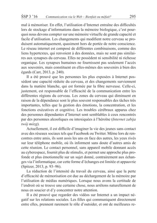 ŚSP 3 ’16	 Communication via le Web – Bienfait ou méfait?	 295
mal à mémoriser. En effet, l’utilisation d’Internet entraîne des difficultés
lors de stockage d’informations dans la mémoire biologique, c’est pour-
quoi nous devons compter sur une mémoire virtuelle de grande capacité et
facile d’utilisation. Les changements qui modifient notre cerveau se pro-
duisent automatiquement, quasiment hors de portée de notre conscience.
Le réseau internet est composé de différentes combinaisons, comme des
liens hypertextes, qui renvoient à des données, mais ne sont pas similai-
res aux synapses du cerveau. Elles ne possèdent ni sensibilité ni richesse
organique. Les synapses humaines ne fournissent pas seulement l’accès
aux souvenirs, mais constituent en elles-mêmes des souvenirs à bien des
égards (Carr, 2013, p. 240).
Il a été prouvé que les personnes les plus exposées à Internet pos-
sèdent une capacité réduite du cerveau, et des changements surviennent
dans la matière blanche, qui est formée par la fibre nerveuse. Celle-ci,
justement, est responsable de l’efficacité de la communication entre les
différentes régions du cerveau. Les zones du cerveau qui diminuent en
raison de la dépendance sont le plus souvent responsables des tâches très
importantes, telles que la gestion des émotions, la concentration, et les
fonctions exécutives et cognitive. Les troubles cérébraux apparus chez
des personnes dépendantes d’Internet sont semblables à ceux rencontrés
par des personnes alcooliques ou intoxiquées à l’héroïne (Internet zabija
twój mózg).
Actuellement, il est difficile d’imaginer la vie des jeunes sans contact
avec des réseaux sociaux tels que Facebook ou Twitter. Même lors de ren-
contres entre amis, ils sont assis les uns en face des autres, les yeux rivés
sur leur téléphone mobile, où ils informent sans doute d’autres amis de
cette réunion. Le contact personnel, sans appareil mobile donnant accès
au cyberespace, fournit plus de stimulis, et permet une approche plus pro-
fonde et plus émotionnelle sur un sujet donné, contrairement aux échan-
ges via l’informatique, car cette forme d’échanges est limitée et appauvrie
(Spitzer, 2013, p. 93–96).
La réduction de l’intensité du travail du cerveau, ainsi que la perte
d’efficacité de mémorisation est due au déchargement de la mémoire par
l’utilisation de médias numériques. Lorsque nous avons la certitude de
l’endroit où se trouve une certaine chose, nous arrêtons naturellement de
nous en soucier et d’y concentrer notre attention.
Il a été prouvé que regarder des vidéos sur Internet a un impact né-
gatif sur les relations sociales. Les filles qui communiquent directement
entre elles, prennent rarement le rôle d’outsider, et ont de meilleures re-
 
