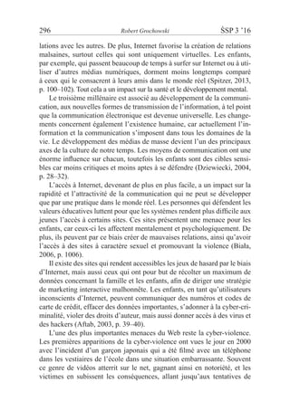 296	 Robert Grochowski	 ŚSP 3 ’16
lations avec les autres. De plus, Internet favorise la création de relations
malsaines, surtout celles qui sont uniquement virtuelles. Les enfants,
par exemple, qui passent beaucoup de temps à surfer sur Internet ou à uti-
liser d’autres médias numériques, dorment moins longtemps comparé
à ceux qui le consacrent à leurs amis dans le monde réel (Spitzer, 2013,
p. 100–102). Tout cela a un impact sur la santé et le développement mental.
Le troisième millénaire est associé au développement de la communi-
cation, aux nouvelles formes de transmission de l’information, à tel point
que la communication électronique est devenue universelle. Les change-
ments concernent également l’existence humaine, car actuellement l’in-
formation et la communication s’imposent dans tous les domaines de la
vie. Le développement des médias de masse devient l’un des principaux
axes de la culture de notre temps. Les moyens de communication ont une
énorme influence sur chacun, toutefois les enfants sont des cibles sensi-
bles car moins critiques et moins aptes à se défendre (Dziewiecki, 2004,
p. 28–32).
L’accès à Internet, devenant de plus en plus facile, a un impact sur la
rapidité et l’attractivité de la communication qui ne peut se développer
que par une pratique dans le monde réel. Les personnes qui défendent les
valeurs éducatives luttent pour que les systèmes rendent plus difficile aux
jeunes l’accès à certains sites. Ces sites présentent une menace pour les
enfants, car ceux-ci les affectent mentalement et psychologiquement. De
plus, ils peuvent par ce biais créer de mauvaises relations, ainsi qu’avoir
l’accès à des sites à caractère sexuel et promouvant la violence (Biała,
2006, p. 1006).
Il existe des sites qui rendent accessibles les jeux de hasard par le biais
d’Internet, mais aussi ceux qui ont pour but de récolter un maximum de
données concernant la famille et les enfants, afin de diriger une stratégie
de marketing interactive malhonnête. Les enfants, en tant qu’utilisateurs
inconscients d’Internet, peuvent communiquer des numéros et codes de
carte de crédit, effacer des données importantes, s’adonner à la cyber-cri-
minalité, violer des droits d’auteur, mais aussi donner accès à des virus et
des hackers (Aftab, 2003, p. 39–40).
L’une des plus importantes menaces du Web reste la cyber-violence.
Les premières apparitions de la cyber-violence ont vues le jour en 2000
avec l’incident d’un garçon japonais qui a été filmé avec un téléphone
dans les vestiaires de l’école dans une situation embarrassante. Souvent
ce genre de vidéos atterrit sur le net, gagnant ainsi en notoriété, et les
victimes en subissent les conséquences, allant jusqu’aux tentatives de
 