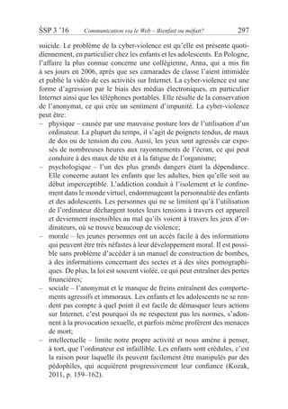 ŚSP 3 ’16	 Communication via le Web – Bienfait ou méfait?	 297
suicide. Le problème de la cyber-violence est qu’elle est présente quoti-
diennement, en particulier chez les enfants et les adolescents. En Pologne,
l’affaire la plus connue concerne une collégienne, Anna, qui a mis fin
à ses jours en 2006, après que ses camarades de classe l’aient intimidée
et publié la vidéo de ces activités sur Internet. La cyber-violence est une
forme d’agression par le biais des médias électroniques, en particulier
Internet ainsi que les téléphones portables. Elle résulte de la conservation
de l’anonymat, ce qui crée un sentiment d’impunité. La cyber-violence
peut être:
physique – causée par une mauvaise posture lors de l’utilisation d’un––
ordinateur. La plupart du temps, il s’agit de poignets tendus, de maux
de dos ou de tension du cou. Aussi, les yeux sont agressés car expo-
sés de nombreuses heures aux rayonnements de l’écran, ce qui peut
conduire à des maux de tête et à la fatigue de l’organisme;
psychologique – l’un des plus grands dangers étant la dépendance.––
Elle concerne autant les enfants que les adultes, bien qu’elle soit au
début imperceptible. L’addiction conduit à l’isolement et le confine-
ment dans le monde virtuel, endommageant la personnalité des enfants
et des adolescents. Les personnes qui ne se limitent qu’à l’utilisation
de l’ordinateur déchargent toutes leurs tensions à travers cet appareil
et deviennent insensibles au mal qu’ils voient à travers les jeux d’or-
dinateurs, où se trouve beaucoup de violence;
morale – les jeunes personnes ont un accès facile à des informations––
qui peuvent être très néfastes à leur développement moral. Il est possi-
ble sans problème d’accéder à un manuel de construction de bombes,
à des informations concernant des sectes et à des sites pornographi-
ques. De plus, la loi est souvent violée, ce qui peut entraîner des pertes
financières;
sociale – l’anonymat et le manque de freins entraînent des comporte-––
ments agressifs et immoraux. Les enfants et les adolescents ne se ren-
dent pas compte à quel point il est facile de démasquer leurs actions
sur Internet, c’est pourquoi ils ne respectent pas les normes, s’adon-
nent à la provocation sexuelle, et parfois même profèrent des menaces
de mort;
intellectuelle – limite notre propre activité et nous amène à penser,––
à tort, que l’ordinateur est infaillible. Les enfants sont crédules, c’est
la raison pour laquelle ils peuvent facilement être manipulés par des
pédophiles, qui acquièrent progressivement leur confiance (Kozak,
2011, p. 159–162).
 