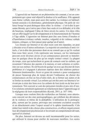 298	 Robert Grochowski	 ŚSP 3 ’16
L’agressivité sur Internet est un phénomène très courant; c’est un com-
portement qui a pour seul objectif la douleur et la souffrance. Elle apparaît
sous forme verbale, mais peut aussi être cachée. La violence est habituel-
lement associée à la dominance, généralement physique. On parle de vio-
lence lorsqu’on peut distinguer deux rôles: la victime – c’est-à-dire la per-
sonne blessée, qui n’arrive pas à faire face seule et à se défendre; et le rôle
du bourreau, impliquant l’abus de force envers les autres. Ces deux rôles
ont un effet négatif sur le développement et le fonctionnement de l’homme
à l’âge adulte. L’agression sur Internet peut être sous forme d’insultes et
d’humiliation (violence verbale, insultes, vulgarité) et de violence verbale
(injures, critiques, se faire passer pour quelqu’un d’autre).
Les forums sur Internet et les chat room sont très répandus, on peut
y discuter avec d’autres utilisateurs. La majorité est constituée d’amis vir-
tuels, c’est-à-dire des personnes dont on ne connaît que ce qu’ils veulent
bien nous faire savoir. Cela représente une menace, car les internautes
peuvent avoir diverses envies et ces connaissances peuvent se transfor-
mer en quelque chose de plus qu’un simple contact virtuel. La plupart
du temps, ceux qui recherchent ce genre de contacts sont les enfants, qui
ressentent l’absence des parents à la maison, et sont solitaires et renfer-
més sur eux-mêmes. Ils ont besoin de quelqu’un avec qui discuter de leurs
problèmes et s’engagent à plusieurs reprises dans des relations particu-
lièrement émotionnelles. Avoir ce genre de contacts a pour conséquence
de passer beaucoup plus de temps devant l’ordinateur, de choisir des
connaissances on-line au lieu d’amis réels, de se fermer aux autres et de
se limiter au monde virtuel. Les enfants qui ont des amis sur Internet n’ar-
rivent pas à créer des liens avec les enfants de leur école ou de leur envi-
ronnement. Très souvent se sont des personnes timides et peu sûrs d’eux.
Ces relations entraînent également un relâchement dans l’apprentissage et
la négligence de leurs responsabilités (Kozak, 2011, p. 167–168).
Lorsque nous voulons faire des recherches sur Internet, nous atterris-
sons souvent sur des sites pornographiques, qui exhibent des déviations,
de la violence et même de la pédophilie. L’utilisation de la pornogra-
phie, surtout par les jeunes, provoque une constante excitation sexuelle
et un détachement entre l’aspect sexuel et la sphère émotionnelle. Cela
réduit leur intérêt à des choses plus constructives, et affecte négativement
leur développement psychosocial et favorisant un comportement déviant,
agressif et criminel.
De plus, Internet est devenu un outil incontournable pour les sectes,
qui utilisent le réseau pour enrôler de nouveaux membres. Les sectes
 