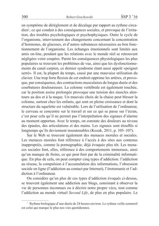 300	 Robert Grochowski	 ŚSP 3 ’16
un symptôme de dérèglement et de décalage par rapport au rythme circa-
dien1
, ce qui conduit à des conséquences sociales, et provoque de l’irrita-
tion, des troubles psychologiques et psychophysiques. Outre le cycle de
l’organisme, interviennent des changements concernant la concentration
d’hormones, de glucoses, et d’autres substances nécessaires au bon fonc-
tionnement de l’organisme. Les échanges émotionnels sont limités aux
amis on-line, pendant que les relations avec le monde réel se retrouvent
négligées voire coupées. Parmi les conséquences physiologiques les plus
populaires se trouvent les problèmes de vue, ainsi que les dysfonctionne-
ments du canal carpien, ce dernier syndrome étant aussi appelé «poignet
serré». Il est, la plupart du temps, causé par une mauvaise utilisation du
clavier. Une trop forte flexion de cet endroit opprime les artères, et provo-
que, par conséquence, des contractions musculaires de longue durée et des
courbatures douloureuses. La colonne vertébrale est également touchée,
car la position assise prolongée provoque une tension des muscles alen-
tours au dos et à la nuque. Un mauvais choix de la chaise peut blesser la
colonne, surtout chez les enfants, qui sont en pleine croissance et dont la
structure du squelette est vulnérable. Lors de l’utilisation de l’ordinateur,
le cerveau se concentre sur le travail et sur ce qui se passe sur l’écran,
c’est pour cela qu’il ne permet pas l’interprétation des signaux d’alarme
au moment opportun. Avec le temps, on constate des douleurs au niveau
des épaules, des articulations et des mains. Les signaux sont étouffés si
longtemps qu’ils deviennent insoutenables (Kozak, 2011, p. 105–107).
Sur le Web se trouvent également des menaces morales et sociales.
Les menaces morales font référence à l’accès à des sites aux contenus
inappropriés, comme la pornographie, déjà évoquée plus tôt. Les mena-
ces sociales font, elles, référence à des comportements immoraux, ainsi
qu’un manque de freins, ce qui peut finir par de la criminalité informati-
que. En plus de cela, on peut compter cinq types d’addiction: l’addiction
au réseau, la compulsion à l’accumulation des informations, l’obsession
sociale en ligne (l’addiction au contact par Internet), l’érotomanie et l’ad-
diction à l’ordinateur.
On considère qu’en plus de ces types d’addiction évoqués ci-dessus,
se trouvent également une addiction aux blogs, consistant à observer la
vie de personnes inconnues ou à décrire notre propre vécu, tout comme
l’addiction au monde virtuel Second Life, de plus en plus populaire. Le
1
  Rythme biologique d’une durée de 24 heures environ. Le rythme veille-sommeil
est celui qui marque le plus nos vies quotidiennes.
 