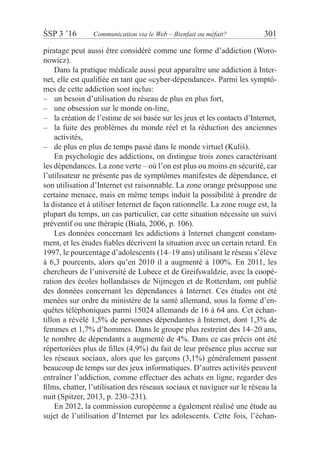 ŚSP 3 ’16	 Communication via le Web – Bienfait ou méfait?	 301
piratage peut aussi être considéré comme une forme d’addiction (Woro-
nowicz).
Dans la pratique médicale aussi peut apparaître une addiction à Inter-
net, elle est qualifiée en tant que «cyber-dépendance». Parmi les symptô-
mes de cette addiction sont inclus:
un besoin d’utilisation du réseau de plus en plus fort,––
une obsession sur le monde on-line,––
la création de l’estime de soi basée sur les jeux et les contacts d’Internet–– ,
la fuite des problèmes du monde réel et la réduction des anciennes––
activités,
de plus en plus de temps passé dans le monde virtuel (Kuliś).––
En psychologie des addictions, on distingue trois zones caractérisant
les dépendances. La zone verte – où l’on est plus ou moins en sécurité, car
l’utilisateur ne présente pas de symptômes manifestes de dépendance, et
son utilisation d’Internet est raisonnable. La zone orange présuppose une
certaine menace, mais en même temps induit la possibilité à prendre de
la distance et à utiliser Internet de façon rationnelle. La zone rouge est, la
plupart du temps, un cas particulier, car cette situation nécessite un suivi
préventif ou une thérapie (Biała, 2006, p. 106).
Les données concernant les addictions à Internet changent constam-
ment, et les études fiables décrivent la situation avec un certain retard. En
1997, le pourcentage d’adolescents (14–19 ans) utilisant le réseau s’élève
à 6,3 pourcents, alors qu’en 2010 il a augmenté à 100%. En 2011, les
chercheurs de l’université de Lubece et de Greifswaldzie, avec la coopé-
ration des écoles hollandaises de Nijmegen et de Rotterdam, ont publié
des données concernant les dépendances à Internet. Ces études ont été
menées sur ordre du ministère de la santé allemand, sous la forme d’en-
quêtes téléphoniques parmi 15024 allemands de 16 à 64 ans. Cet échan-
tillon a révélé 1,5% de personnes dépendantes à Internet, dont 1,3% de
femmes et 1,7% d’hommes. Dans le groupe plus restreint des 14–20 ans,
le nombre de dépendants a augmenté de 4%. Dans ce cas précis ont été
répertoriées plus de filles (4,9%) du fait de leur présence plus accrue sur
les réseaux sociaux, alors que les garçons (3,1%) généralement passent
beaucoup de temps sur des jeux informatiques. D’autres activités peuvent
entraîner l’addiction, comme effectuer des achats en ligne, regarder des
films, chatter, l’utilisation des réseaux sociaux et naviguer sur le réseau la
nuit (Spitzer, 2013, p. 230–231).
En 2012, la commission européenne a également réalisé une étude au
sujet de l’utilisation d’Internet par les adolescents. Cette fois, l’échan-
 