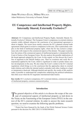 DOI 10.14746/ssp.2017.1.2
Anna Wilińska-Zelek, Miłosz Malaga
Adam Mickiewicz University in Poznań, Poland
EU Competence and Intellectual Property Rights.
Internally Shared, Externally Exclusive?1
Abstract: EU Competence and Intellectual Property Rights. Internally Shared, Ex-
ternally Exclusive? Abstract: The European Union’s competence in external relations
remains widely debated whenever the conclusion of an international agreement is
about to happen. The recent focus mainly concerns the EU’s planned external trade
agreements which grant it exclusive competence in this area. This is particularly com-
plex in the field of intellectual property rights, where the EU has exclusive compe-
tence only with respect to the commercial aspects of the domain. This paper examines
how the notion of the commercial aspects of intellectual property is interpreted by the
Court of Justice of the European Union. We also analyze the possible implications of
the broad approach adopted by the Court. In this regard, we first discuss the Court’s
line of argument in the Daiichi Sankyo case. Then we scrutinize and verify the in-
terpretation applied by the Court, which is significant in order to predict future case
law developments in this area. We also relate the Court’s verdict to the EU’s internal
regulations which brings us to the conclusion that the approaches taken in external
trade relations and within the internal market contradict each other, leading to a legal
or interpretative dead-end. Although detailed and specific, the results of this analysis
make it possible to understand the complexities underlying the political turbulences
that often occur when the EU negotiates international trade treaties.
Key words: EU’s exclusive competence, EU’s external relations, commercial aspects
of intellectual property, common commercial policy
Introduction
The general objective of this article is to discuss the scope of the con-
cept of commercial aspects of intellectual property as laid down in
the Treaty on the Functioning of the European Union (TFEU) in the con-
text of the EU’s external relation. In order to answer the main research
question, we need to examine the following specific problems.
1
  Project has been financed by the funds of the Polish National Science Centre
pursuant to the decision No. DEC-2013/11/N/HS5/04106/1.
 