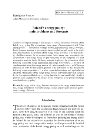 DOI 10.14746/ssp.2017.2.4
Remigiusz Rosicki
Adam Mickiewicz University in Poznań
Poland’s energy policy:
main problems and forecasts
Abstract: The objective scope of this analysis is focused on selected problems of the
Polish energy policy. The text addresses three groups of issues connected with Polish
energy policy: (1) institutional and legal matters, (2) forecasting, and (3) problems.
In the first case, attention is given to the statutory solutions with regard to the goals,
tasks, the model and the elements of the energy policy, as well as to the responsibil-
ity of different entities for its implementation. In the second case, scenarios for the
development of the energy policy are presented; they are also subjected to a brief
comparative analysis. In the third case, attention is given to the presentation of the
following issues: (1) energy dependence, (2) energy monoculture, (3) the level of
development of renewable energy sources, (4) emissions performance, and (5) energy
efficiency. In order for the research problem to be elaborated, the text features the
following research questions: (1) to what extent do institutional and legal solutions
affect the effectiveness of the energy policy pursued in Poland?; (2) which scenario
for the development of Polish energy policy should be deemed most likely?; (3) which
problem issues singled out in the analysis should be regarded as the greatest challenge
to the Polish energy policy?
Key words: energy policy, energy forecasts, energy security, energy production struc-
ture, energy dependence, renewable energy sources, energy sector emission perfor-
mance, energy efficiency
Introduction
The object of analysis in the present text is concerned with the Polish
energy policy from the institutional-legal, forecast and problem as-
pect. In the first case, the analysis will focus on the statutory solutions
related to the goals, tasks, the elements as well as the model of energy
policy, also within the compass of the entities pursuing the energy policy
in Poland. In the second case, scenarios for the development of an en-
ergy policy and their comparative analysis will be presented. In the third
case, a selection of the Polish energy policy as well as challenges to the
 