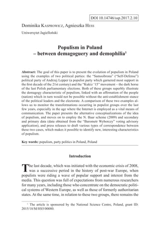 DOI 10.14746/ssp.2017.2.10
Dominika Kasprowicz, Agnieszka Hess
Uniwersytet Jagielloński
Populism in Poland
– between demagoguery and demophilia1
Abstract: The goal of this paper is to present the evolution of populism in Poland
using the examples of two political parties: the “Samoobrona” (“Self-Defense”)
political party of Andrzej Lepper (a populist party which garnered most support in
the first decade of the 21st century) and the “Kukiz ‘15” movement – the dark horse
of the last Polish parliamentary elections. Both of these groups superbly illustrate
the demagogy characteristic of populism, linked with an affirmation of the people
(nation) which in turn would not be possible without the anti-establishment stance
of the political leaders and the electorate. A comparison of these two examples al-
lows us to monitor the transformations occurring in populist groups over the last
few years, especially in the age where the Internet is employed as a vital means of
communication. The paper presents the alternative conceptualizations of the idea
of populism, and moves on to employ the N. Baar scheme (2009) and secondary
and primary data (data obtained from the “Barometr Wyborczy” voting advisory
application), and press releases to draft various types of correspondence between
these two cases, which makes it possible to identify new, interesting characteristics
of populism.
Key words: populism, party politics in Poland, Poland
Introduction
The last decade, which was initiated with the economic crisis of 2008,
was a successive period in the history of post-war Europe, when
populists were riding a wave of popular support and interest from the
media. This question was full of expectations from numerous researchers
for many years, including those who concentrate on the democratic politi-
cal systems of Western Europe, as well as those of formerly authoritarian
states. At the same time, in relation to these two groups, there remains the
1
  The article is sponsored by the National Science Centre, Poland, grant ID:
2015/18/M/HS5/00080.
 