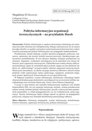 DOI 10.14746/ssp.2017.3.5
Magdalena El Ghamari
Collegium Civitas
Centrum Badań nad Ryzykami Społecznymi i Gospodarczymi
Pracownia Bezpieczeństwa Kulturowego
Polityka informacyjna organizacji
terrorystycznych – na przykładzie Daesh
Streszczenie: Polityka informacyjna w aspekcie ekstremizmu islamskiego jest tema-
tyką niezwykle obszerną oraz skomplikowaną. Dlatego należytym jest, by na samym
początku określić, co zgodnie z przyjętym zamierzeniem prezentowanej treści, należy
rozumieć pod pojęciem polityki informacyjnej oraz propagandy fundamentalistów.
  Przedstawiony artykuł obejmuje szerokie spectrum propagandy polityczno, kul-
turowo, społecznej, jak również techniki masowej perswazji, charakteryzujące spo-
łeczeństwo postindustrialne. W tym obszarze obejmuje umiejętne posługiwanie się
obrazami, sloganami i symbolami, odwołującymi się do uprzedzeń oraz emocji od-
biorców, przez organizacje terrorystyczne. Zidentyfikowane zostały obszary efektyw-
nej komunikacji, oparte na wielorakich płaszczyznach, mające na celu skłonienie od-
biorcy do „dobrowolnego” przyjęcia punktu widzenia organizacji terrorystycznych.
Płaszczyzny komunikacji, są zależne od grupy docelowej odbiorców, których można
podzielić wedle zajmowanego statusu społecznego, majętności, przekonań religij-
nych, postaw społecznych, konserwatyzmu czy też opcji politycznej.
  W badanym kontekście, wymiar informacyjny, ekstremizmu islamskiego będzie
obejmował działania grup ekstremistów, powołujących się na stworzenie kalifatu mu-
zułmańskiego oraz tworzenie Daesh (ang. Islamic State) Państwa Islamskiego.
  Z uwagi, iż sama historia oraz tematyka funkcjonowania, legalności oraz działań
bezpośrednich ISIS, nie jest tematyką niniejszego artykułu, zostaną przedstawione
jedynie metody działania polityki informacyjnej, sposoby wykorzystywania popular-
nych massmediów, w celach propagandowych, czy też werbunkowych, samej orga-
nizacji. Wymiar informacyjny będzie dlatego opierał się głównie na propagandzie
politycznej, religijnej oraz metodach dezinformacji potencjalnego odbiorcy.
Słowa kluczowe: informacja, propaganda, wymiar informacyjny, dezinformacja,
Państwo Islamskie, organizacje terrorystyczne, polityka informacyjna
Wprowadzenie
Wciągu ostatnich lat w Afryce zarejestrowano około 65 tysięcy róż-
nych zdarzeń o charakterze zbrojnym. Zamachy terrorystyczne,
konflikty zbrojne, morderstwa na tle religijnym i politycznym, uprowa-
 