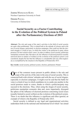 DOI 10.14746/ssp.2017.4.5
Joanna Marszałek-Kawa
Nicolaus Copernicus University in Toruń
Danuta Plecka
University of Zielona Góra
Social Security as a Factor Contributing
to the Evolution of the Political System in Poland
after the Parliamentary Elections of 2015
Abstract: The role and scope of the state’s activities in the field of social security
are quite often problematic. This is related both to the attitude of citizens and to the
use of social slogans, particularly in election campaigns. One could say that the elec-
toral struggle is a kind of race, in which the winner is the politician or party whose
promises are best suited to their voters. In order to address social security, politicians
manipulate economic data. But above all, the influence of electoral promises (usually
narrowed down to matters of welfare) on the evolution of the political system is not
considered, despite the fact that this influence is considerable and very often neglect-
ed, as exemplified by the situation in the Republic of Poland after 2015.
Key words: social security, political system, election, parliament, Poland
One of the common issues present in public debate is the role and
scope of the activity of the state in the area of social security. This is
connected both with citizens’ attitudes and with the use of social slogans,
especially in election campaigns. It might even be said that the battle for
votes is a kind of race in which candidates try to outdo one another in the
social promises made to voters, thanks to which a politician/party may
succeed in the elections. Thus, when using the slogan of social security,
politicians manipulate economic data and, more importantly, disregard
the sphere of the influence of electoral promises concerning social issues
(usually limited to social welfare) on the evolution of the political system.
There is no doubt that this influence is significant and often ignored, an
example of which is the Republic of Poland after 2015.
Social security is defined as any legal and organizational activities
undertaken both on the national and international level which “are aimed
 