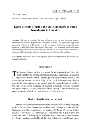 DOI 10.14746/ssp.2017.4.6
Tatiana Hirina
Institute of Journalism KNU of Taras Shevchenko, Kyiv, Ukraine
Legal aspects of using the state language in radio
broadcasts in Ukraine
Abstract: The article examines the stages of introducing the state language into the
broadcasts of national, regional and local radio stations. The legislative regulation
pertaining to the use of Ukrainian in radio broadcasts and music content of radio
organizations in 2004–2016 is examined. The author concludes that the development
of the language-based radio broadcasting is possible in the conditions of harmonious
interaction between radio stations, musicians/songwriters and the audience.
Key words: legislative base, convergence, media, transformation, Ukrainian-lan-
guage broadcasting
Introduction
The language issue, which is relevant for most countries of the civi-
lized world in the context of globalization, has become an instrument
of the political process since Ukraine gained independence. Despite the
fact that experts note the artificiality of the problem for ordinary Ukrain-
ians, in the international arena, as well as in the internal electoral market,
the right to speak the language of national minorities (usually Russian)
from year to year is widely discussed in the society. The media often be-
come an object of criticism and influence in this process.
Review of publications on this topic
Amajor contribution to the research into the issue of Ukrainian-language
radio in the world media context has been made by representatives of the
Ukrainian school of journalism. The works of V. Rizun, O. Goyan, V. Na-
bruzko, I. Khomenk, L. Fedorchuk, M. Nagornyak and J. Elisovenko are
important for us.The language of professional and common communication
in Ukraine has been studied by O. Gresko. Scholars from different coun-
 