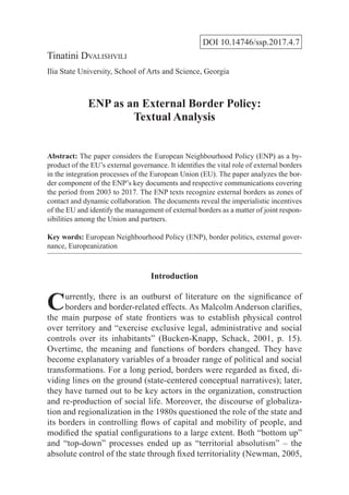 DOI 10.14746/ssp.2017.4.7
Tinatini Dvalishvili
Ilia State University, School of Arts and Science, Georgia
ENP as an External Border Policy:
Textual Analysis
Abstract: The paper considers the European Neighbourhood Policy (ENP) as a by-
product of the EU’s external governance. It identifies the vital role of external borders
in the integration processes of the European Union (EU). The paper analyzes the bor-
der component of the ENP’s key documents and respective communications covering
the period from 2003 to 2017. The ENP texts recognize external borders as zones of
contact and dynamic collaboration. The documents reveal the imperialistic incentives
of the EU and identify the management of external borders as a matter of joint respon-
sibilities among the Union and partners.
Key words: European Neighbourhood Policy (ENP), border politics, external gover-
nance, Europeanization
Introduction
Currently, there is an outburst of literature on the significance of
borders and border-related effects. As Malcolm Anderson clarifies,
the main purpose of state frontiers was to establish physical control
over territory and “exercise exclusive legal, administrative and social
controls over its inhabitants” (Bucken-Knapp, Schack, 2001, p. 15).
Overtime, the meaning and functions of borders changed. They have
become explanatory variables of a broader range of political and social
transformations. For a long period, borders were regarded as fixed, di-
viding lines on the ground (state-centered conceptual narratives); later,
they have turned out to be key actors in the organization, construction
and re-production of social life. Moreover, the discourse of globaliza-
tion and regionalization in the 1980s questioned the role of the state and
its borders in controlling flows of capital and mobility of people, and
modified the spatial configurations to a large extent. Both “bottom up”
and “top-down” processes ended up as “territorial absolutism” – the
absolute control of the state through fixed territoriality (Newman, 2005,
 