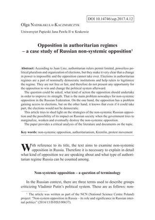 DOI 10.14746/ssp.2017.4.12
Olga Nadskakuła-Kaczmarczyk
Uniwersytet Papieski Jana Pawła II w Krakowie
Opposition in authoritarian regimes
– a case study of Russian non-systemic opposition1
Abstract: According to Juan Linz, authoritarian rulers permit limited, powerless po-
litical pluralism and organization of elections, but they make it very clear that a change
in power is impossible and the opposition cannot take over. Elections in authoritarian
regimes are a part of nominally democratic institutions and help rulers to legitimize
the regime. They are not free or fair, and therefore do not present any opportunity for
the opposition to win and change the political system afterward.
  The question could be asked, what kind of action the opposition should undertake
in order to improve its strength. That is the main problem nowadays for non-systemic
opposition in the Russian Federation. On the one hand, the opposition has a problem
gaining access to elections, but on the other hand, it knows that even if it could take
part, the elections would not be democratic.
  This article tries to shed light on the strategies of the non-systemic Russian opposi-
tion and the possibility of its impact on Russian society when the government tries to
marginalize, weaken and eventually destroy the non-systemic opposition.
  The paper provides a critical analysis of the literature and documents on the topic.
Key words: non-systemic opposition, authoritarianism, Kremlin, protest movement
With reference to its title, the text aims to examine non-systemic
opposition in Russia. Therefore it is necessary to explain in detail
what kind of opposition we are speaking about and what type of authori-
tarian regime Russia can be counted among.
Non-systemic opposition – a question of terminology
In the Russian context, there are three terms used to describe groups
criticizing Vladimir Putin’s political system. These are as follows: non-
1
  The article was written as part of the NCN (National Science Centre Poland)
project: “Non-system opposition in Russia – its role and significance in Russian inter-
nal politics” (2014/13/D/HS5/00637).
 
