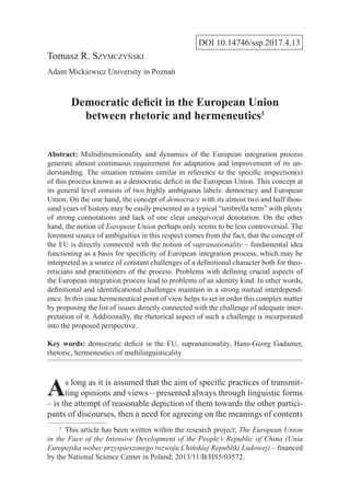 DOI 10.14746/ssp.2017.4.13
Tomasz R. Szymczyński
Adam Mickiewicz University in Poznań
Democratic deficit in the European Union
between rhetoric and hermeneutics1
Abstract: Multidimensionality and dynamics of the European integration process
generate almost continuous requirement for adaptation and improvement of its un-
derstanding. The situation remains similar in reference to the specific inspection(s)
of this process known as a democratic deficit in the European Union. This concept at
its general level consists of two highly ambiguous labels: democracy and European
Union. On the one hand, the concept of democracy with its almost two and half thou-
sand years of history may be easily presented as a typical “umbrella term” with plenty
of strong connotations and lack of one clear unequivocal denotation. On the other
hand, the notion of European Union perhaps only seems to be less controversial. The
foremost source of ambiguities in this respect comes from the fact, that the concept of
the EU is directly connected with the notion of supranationality – fundamental idea
functioning as a basis for specificity of European integration process, which may be
interpreted as a source of constant challenges of a definitional character both for theo-
reticians and practitioners of the process. Problems with defining crucial aspects of
the European integration process lead to problems of an identity kind. In other words,
definitional and identificational challenges maintain in a strong mutual interdepend-
ence. In this case hermeneutical point of view helps to set in order this complex matter
by proposing the list of issues directly connected with the challenge of adequate inter-
pretation of it. Additionally, the rhetorical aspect of such a challenge is incorporated
into the proposed perspective.
Key words: democratic deficit in the EU, supranationality, Hans-Georg Gadamer,
rhetoric, hermeneutics of multilinguisticality
As long as it is assumed that the aim of specific practices of transmit-
ting opinions and views – presented always through linguistic forms
– is the attempt of reasonable depiction of them towards the other partici-
pants of discourses, then a need for agreeing on the meanings of contents
1
  This article has been written within the research project: The European Union
in the Face of the Intensive Development of the People’s Republic of China (Unia
Europejska wobec przyspieszonego rozwoju Chińskiej Republiki Ludowej) – financed
by the National Science Center in Poland; 2013/11/B/HS5/03572.
 
