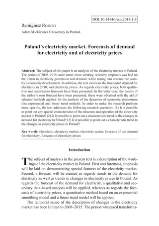 DOI 10.14746/ssp.2018.1.8
Remigiusz Rosicki
Adam Mickiewicz Uniwersity in Poznań
Poland’s electricity market. Forecasts of demand
for electricity and of electricity prices
Abstract: The subject of this paper is an analysis of the electricity market in Poland.
The period of 2008–2015 came under close scrutiny, whereby emphasis was laid on
the trends in electricity generation and demand, while taking into account the coun-
try’s economic development. In addition, the text mentions the forecasted demand for
electricity in 2030, and electricity prices. As regards electricity prices, both qualita-
tive and quantitative forecasts have been presented. In the latter case, the results of
the author’s own forecast have been presented; these were obtained with the aid of
selected methods applied for the analysis of the dynamics of economic phenomena
(the exponential and linear trend models). In order to make the research problem
more specific, the text addresses the following research questions: (1) Is it possible
to point out any special characteristics of the structure and operation of the electricity
market in Poland? (2) Is it possible to point out a characteristic trend in the changes in
demand for electricity in Poland? (3) Is it possible to point out a characteristic trend in
the changes in electricity prices in Poland?
Key words: electricity, electricity market, electricity sector, forecasts of the demand
for electricity, forecasts of electricity prices
Introduction
The subject of analysis in the present text is a description of the work-
ings of the electricity market in Poland. First and foremost, emphasis
will be laid on demonstrating special features of the electricity market.
Second, a forecast will be created as regards trends in the demand for
electricity as well as trends in changes in electricity prices in Poland. As
regards the forecast of the demand for electricity, a qualitative and sec-
ondary data-based analysis will be applied, whereas as regards the fore-
casts of electricity prices, a quantitative method based on an exponential
smoothing model and a linear trend model will be applied.
The temporal scope of the description of changes in the electricity
market has been limited to 2008–2015. The period witnessed transforma-
 