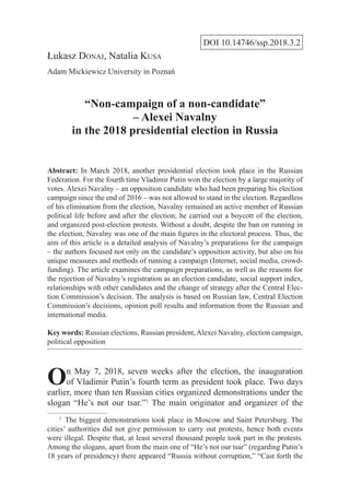 DOI 10.14746/ssp.2018.3.2
Łukasz Donaj, Natalia Kusa
Adam Mickiewicz University in Poznań
“Non-campaign of a non-candidate”
– Alexei Navalny
in the 2018 presidential election in Russia
Abstract: In March 2018, another presidential election took place in the Russian
Federation. For the fourth time Vladimir Putin won the election by a large majority of
votes. Alexei Navalny – an opposition candidate who had been preparing his election
campaign since the end of 2016 – was not allowed to stand in the election. Regardless
of his elimination from the election, Navalny remained an active member of Russian
political life before and after the election; he carried out a boycott of the election,
and organized post-election protests. Without a doubt, despite the ban on running in
the election, Navalny was one of the main figures in the electoral process. Thus, the
aim of this article is a detailed analysis of Navalny’s preparations for the campaign
– the authors focused not only on the candidate’s opposition activity, but also on his
unique measures and methods of running a campaign (Internet, social media, crowd-
funding). The article examines the campaign preparations, as well as the reasons for
the rejection of Navalny’s registration as an election candidate, social support index,
relationships with other candidates and the change of strategy after the Central Elec-
tion Commission’s decision. The analysis is based on Russian law, Central Election
Commission’s decisions, opinion poll results and information from the Russian and
international media.
Key words: Russian elections, Russian president,Alexei Navalny, election campaign,
political opposition
On May 7, 2018, seven weeks after the election, the inauguration
of Vladimir Putin’s fourth term as president took place. Two days
earlier, more than ten Russian cities organized demonstrations under the
slogan “He’s not our tsar.”1
The main originator and organizer of the
1
  The biggest demonstrations took place in Moscow and Saint Petersburg. The
cities’ authorities did not give permission to carry out protests, hence both events
were illegal. Despite that, at least several thousand people took part in the protests.
Among the slogans, apart from the main one of “He’s not our tsar” (regarding Putin’s
18 years of presidency) there appeared “Russia without corruption,” “Cast forth the
 