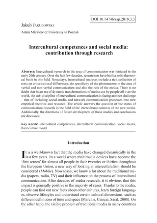 DOI 10.14746/ssp.2018.3.3
Jakub Jakubowski
Adam Mickiewicz University in Poznań
Intercultural competences and social media:
contribution through research
Abstract: Intercultural research in the area of communication was initiated in the
early 20th century. Over the last few decades, researchers have built a solid theoreti-
cal basis in this field. Nowadays, intercultural analyses include a rich collection of
texts on cross-cultural differences, the specificity of the phenomenon in the area of
verbal and non-verbal communication and also the role of the media. There is no
doubt that in an era of dynamic transformations of media use by people all over the
world, the sub-discipline of intercultural communication is facing another challenge
– that of including social media and network communication processes into new
empirical theories and research. The article answers the question of the status of
communication research in the field of the intercultural contexts of the new media.
Additionally, the directions of future development of these studies and conclusions
are discussed.
Key words: intercultural competences, intercultural communication, social media,
third culture model
Introduction
It is a well-known fact that the media have changed dynamically in the
last few years. In a world where multimedia devices have become the
‘first screen’ for almost all people in their twenties or thirties throughout
the European Union, a new way of looking at interculturalism should be
considered (Mobile). Nowadays, we know a lot about the traditional me-
dia (papers, radio, TV) and their influence on the process of intercultural
communication. After decades of media research, it is obvious that this
impact is generally positive in the majority of cases. Thanks to the media,
people can find out new facts about other cultures, learn foreign languag-
es, observe lifestyles and understand certain cultural dimensions, such as
different definitions of time and space (Marchis, Ciascai, Saial, 2008). On
the other hand, the visible problem of traditional media in many countries
 