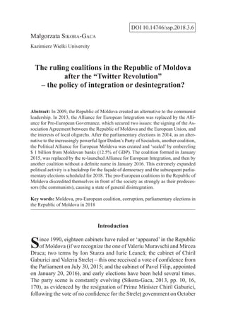 DOI 10.14746/ssp.2018.3.6
Małgorzata Sikora-Gaca
Kazimierz Wielki University
The ruling coalitions in the Republic of Moldova
after the “Twitter Revolution”
– the policy of integration or desintegration?
Abstract: In 2009, the Republic of Moldova created an alternative to the communist
leadership. In 2013, the Alliance for European Integration was replaced by the Alli-
ance for Pro-European Governance, which secured two issues: the signing of the As-
sociation Agreement between the Republic of Moldova and the European Union, and
the interests of local oligarchs. After the parliamentary elections in 2014, as an alter-
native to the increasingly powerful Igor Dodon’s Party of Socialists, another coalition,
the Political Alliance for European Moldova was created and ‘sealed’ by embezzling
$ 1 billion from Moldovan banks (12.5% of GDP). The coalition formed in January
2015, was replaced by the re-launched Alliance for European Integration, and then by
another coalition without a definite name in January 2016. This extremely expanded
political activity is a backdrop for the façade of democracy and the subsequent parlia-
mentary elections scheduled for 2018. The pro-European coalitions in the Republic of
Moldova discredited themselves in front of the society as strongly as their predeces-
sors (the communists), causing a state of general disintegration.
Key words: Moldova, pro-European coalition, corruption, parliamentary elections in
the Republic of Moldova in 2018
Introduction
Since 1990, eighteen cabinets have ruled or ‘appeared’ in the Republic
of Moldova (if we recognize the one of Valeriu Muravschi and Mircea
Druca; two terms by Ion Sturza and Iurie Leancă; the cabinet of Chiril
Gaburici and Valeriu Streleţ – this one received a vote of confidence from
the Parliament on July 30, 2015; and the cabinet of Pavel Filip, appointed
on January 20, 2016), and early elections have been held several times.
The party scene is constantly evolving (Sikora-Gaca, 2013, pp. 10, 16,
170), as evidenced by the resignation of Prime Minister Chiril Gaburici,
following the vote of no confidence for the Streleţ government on October
 