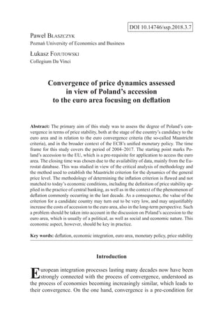 DOI 10.14746/ssp.2018.3.7
Paweł Błaszczyk
Poznań University of Economics and Business
Łukasz Fojutowski
Collegium Da Vinci
Convergence of price dynamics assessed
in view of Poland’s accession
to the euro area focusing on deflation
Abstract: The primary aim of this study was to assess the degree of Poland’s con-
vergence in terms of price stability, both at the stage of the country’s candidacy to the
euro area and in relation to the euro convergence criteria (the so-called Maastricht
criteria), and in the broader context of the ECB’s unified monetary policy. The time
frame for this study covers the period of 2004–2017. The starting point marks Po-
land’s accession to the EU, which is a pre-requisite for application to access the euro
area. The closing time was chosen due to the availability of data, mainly from the Eu-
rostat database. This was studied in view of the critical analysis of methodology and
the method used to establish the Maastricht criterion for the dynamics of the general
price level. The methodology of determining the inflation criterion is flawed and not
matched to today’s economic conditions, including the definition of price stability ap-
plied in the practice of central banking, as well as in the context of the phenomenon of
deflation commonly occurring in the last decade. As a consequence, the value of the
criterion for a candidate country may turn out to be very low, and may unjustifiably
increase the costs of accession to the euro area, also in the long-term perspective. Such
a problem should be taken into account in the discussion on Poland’s accession to the
euro area, which is usually of a political, as well as social and economic nature. This
economic aspect, however, should be key in practice.
Key words: deflation, economic integration, euro area, monetary policy, price stability
Introduction
European integration processes lasting many decades now have been
strongly connected with the process of convergence, understood as
the process of economies becoming increasingly similar, which leads to
their convergence. On the one hand, convergence is a pre-condition for
 