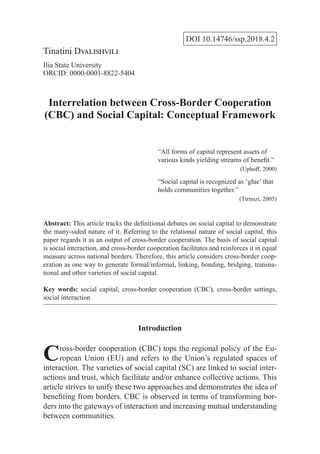 DOI 10.14746/ssp.2018.4.2
Tinatini Dvalishvili
Ilia State University
ORCID: 0000-0001-8822-5404
Interrelation between Cross-Border Cooperation
(CBC) and Social Capital: Conceptual Framework
“All forms of capital represent assets of
various kinds yielding streams of benefit.”
(Uphoff, 2000)
“Social capital is recognized as ‘glue’ that
holds communities together.”
(Tirmizi, 2005)
Abstract: This article tracks the definitional debates on social capital to demonstrate
the many-sided nature of it. Referring to the relational nature of social capital, this
paper regards it as an output of cross-border cooperation. The basis of social capital
is social interaction, and cross-border cooperation facilitates and reinforces it in equal
measure across national borders. Therefore, this article considers cross-border coop-
eration as one way to generate formal/informal, linking, bonding, bridging, transna-
tional and other varieties of social capital.
Key words: social capital, cross-border cooperation (CBC), cross-border settings,
social interaction
Introduction
Cross-border cooperation (CBC) tops the regional policy of the Eu-
ropean Union (EU) and refers to the Union’s regulated spaces of
interaction. The varieties of social capital (SC) are linked to social inter-
actions and trust, which facilitate and/or enhance collective actions. This
article strives to unify these two approaches and demonstrates the idea of
benefiting from borders. CBC is observed in terms of transforming bor-
ders into the gateways of interaction and increasing mutual understanding
between communities.
 