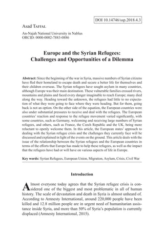 DOI 10.14746/ssp.2018.4.3
Asad Taffal
An-Najah National University in Nablus
ORCID: 0000-0002-7883-0886
Europe and the Syrian Refugees:
Challenges and Opportunities of a Dilemma
Abstract: Since the beginning of the war in Syria, massive numbers of Syrian citizens
have fled their homeland to escape death and secure a better life for themselves and
their children overseas. The Syrian refugees have sought asylum in many countries,
although Europe was their main destination. These vulnerable families crossed rivers,
mountains and plains and faced every danger imaginable to reach Europe; many died
along the way. Heading toward the unknown, the refugees had little to no expecta-
tion of what they were going to face where they were heading. But for them, going
back is not an option. On the other side of the equation, the European countries were
also under substantial pressures to receive and deal with the refugees. The European
countries’ reaction and response to the refugee movement varied significantly, with
some countries, such as Germany, welcoming and receiving large numbers of Syrian
refugees, and others, such as France, the Czech Republic and the UK, being more
reluctant to openly welcome them. In this article, the European states’ approach to
dealing with the Syrian refugee crisis and the challenges they currently face will be
discussed and explained in light of the events on the ground. This article deals with the
issue of the relationship between the Syrian refugees and the European countries in
terms of the efforts that Europe has made to help these refugees, as well as the impact
that the refugees have had or will have on various aspects of life in Europe.
Key words: Syrian Refugees, European Union, Migration, Asylum, Crisis, Civil War
Introduction
Almost everyone today agrees that the Syrian refugee crisis is con-
sidered one of the biggest and most problematic in all of human
history. The scale of devastation and death in Syria is almost unheard of.
According to Amnesty International, around 220,000 people have been
killed and 12.8 million people are in urgent need of humanitarian assis-
tance inside Syria, and more than 50% of Syria’s population is currently
displaced (Amnesty International, 2015).
 