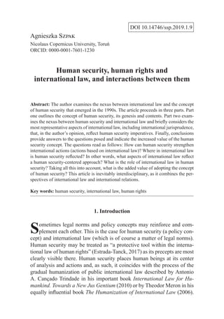 DOI 10.14746/ssp.2019.1.9
Agnieszka Szpak
Nicolaus Copernicus University, Toruń
ORCID: 0000-0001-7601-1230
Human security, human rights and
international law, and interactions between them
Abstract: The author examines the nexus between international law and the concept
of human security that emerged in the 1990s. The article proceeds in three parts. Part
one outlines the concept of human security, its genesis and contents. Part two exam-
ines the nexus between human security and international law and briefly considers the
most representative aspects of international law, including international jurisprudence,
that, in the author’s opinion, reflect human security imperatives. Finally, conclusions
provide answers to the questions posed and indicate the increased value of the human
security concept. The questions read as follows: How can human security strengthen
international actions (actions based on international law)? Where in international law
is human security reflected? In other words, what aspects of international law reflect
a human security-centered approach? What is the role of international law in human
security? Taking all this into account, what is the added value of adopting the concept
of human security? This article is inevitably interdisciplinary, as it combines the per-
spectives of international law and international relations.
Key words: human security, international law, human rights
1. Introduction
Sometimes legal norms and policy concepts may reinforce and com-
plement each other. This is the case for human security (a policy con-
cept) and international law (which is of course a matter of legal norms).
Human security may be treated as “a protective tool within the interna-
tional law of human rights” (Estrada-Tanck, 2017) as its precepts are most
clearly visible there. Human security places human beings at its center
of analysis and actions and, as such, it coincides with the process of the
gradual humanization of public international law described by Antonio
A. Cançado Trindade in his important book International Law for Hu-
mankind. Towards a New Jus Gentium (2010) or by Theodor Meron in his
equally influential book The Humanization of International Law (2006).
 