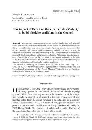 DOI 10.14746/ssp.2019.2.1
Marcin Kleinowski
Nicolaus Copernicus University in Toruń
ORCID: 0000-0003-4613-5886
The impact of Brexit on the member states’ ability
to build blocking coalitions in the Council
Abstract: Using a proprietary computer program, simulations of voting in the Council
after Great Britain’s withdrawal from the EU were carried out. In the case of some of
them, a methodological innovation consisting in departing from the assumption that
the emergence of each possible coalition is equally probable was used. The analysis
conducted indicates that after Brexit the ability of the Council members to form small
minimally blocking coalitions will change significantly. At the same time, the assess-
ment of the ability of states to block decisions in the Council and made on the basis
of the Preventive Power Index, differs fundamentally from the results of the analysis
focusing on building small minimally blocking coalitions.
This research is funded by the National Science Centre, Poland, under project no.
UMO-2016/23/D/HS5/00408 (SONATA 12 grant) entitled “The Impact of Brexit and
Unconditional Introduction of the ‘Double Majority’ Voting System on Decision-
Making in the Council of the European Union.”
Key words: Brexit, blocking coalitions, Council of the European Union, voting power
Introduction
On November 1, 2014, the Treaty of Lisbon introduced a new weight-
ed voting system in the Council (the so-called ‘double majority
system’).1
One of the main arguments for the introduction of the change
was the relative ease of its adjustment in the case of accession of new
member states. From the outset, however, it raised doubts as to whether
Turkey’s accession to the EU, as a state with a big population, could take
place without substantial modification of this system (Baldwin, Widgrén,
2005; Bobay, 2004). The possibility of withdrawal from the EU of one of
the largest member states was not taken into account.
1
  Under Art. 3(2) of the Protocol on Transitional Provisions (2012), between No-
vember 1, 2014 and March 31, 2017 each member state could request that the Nice
voting system be applied for the adoption of an act by qualified majority.
 