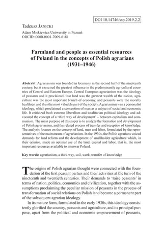 DOI 10.14746/ssp.2019.2.2
Tadeusz Janicki
Adam Mickiewicz Uniwersity in Poznań
ORCID: 0000-0001-7009-6181
Farmland and people as essential resources
of Poland in the concepts of Polish agrarians
(1931–1946)
Abstrakt: Agrarianism was founded in Germany in the second half of the nineteenth
century, but it exercised the greatest influence in the predominantly agricultural coun-
tries of Central and Eastern Europe. Central European agrarianism was the ideology
of peasants and it proclaimed that land was the greatest wealth of the nation, agri-
culture was the most important branch of economy, and peasants were the morally
healthiest and thus the most valuable part of the society.Agrarianism was a personalist
ideology, which proclaimed a conception of man as a subject of social and economic
life. It criticized both extreme liberalism and totalitarian political ideology and ad-
vocated the concept of a ‘third way of development’ – between capitalism and com-
munism. The main purpose of this paper is to analyze the formation and development
of Polish agrarianism, and the related process of transfer and reception of knowledge.
The analysis focuses on the concept of land, man and labor, formulated by the repre-
sentatives of the mainstream of agrarianism. In the 1930s, the Polish agrarians voiced
demands for land reform and the development of smallholder agriculture which, in
their opinion, made an optimal use of the land, capital and labor, that is, the most
important resources available to interwar Poland.
Key words: agrarianism, a third way, soil, work, transfer of knowledge
The origins of Polish agrarian thought were connected with the foun-
dation of the first peasant parties and their activities at the turn of the
nineteenth and twentieth centuries. Their demands to ‘raise peasants’ in
terms of nation, politics, economics and civilization, together with the as-
sumptions proclaiming the peculiar mission of peasants in the process of
transformation of social relations on Polish land became a permanent part
of the subsequent agrarian ideology.
In its mature form, formulated in the early 1930s, this ideology consis-
tently glorified the country, peasants and agriculture, and its principal pur-
pose, apart from the political and economic empowerment of peasants,
 