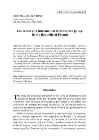 DOI 10.14746/ssp.2019.2.3
Mira Malczyńska-Biały
University of Rzeszów
ORCID: 0000-0003-3083-800X
Education and information in consumer policy
in the Republic of Poland
Abstract: The article is based on an analysis of national and European legal acts,
documents and source literature and its aim is to describe education and information
in consumer policy in Poland. The protection of consumer rights within the scope
of information and education is presented as a prime objective of the consumer pol-
icy strategy of the European Union and government programs of consumer policy
in Poland. Certain aspects of information and education policy of the government
are investigated, which are included in the Consumer Policy Strategy 2014–2018.
The competencies of consumer authorities in the institutional context are thoroughly
discussed in terms of education and information in Poland. Moreover, the consumer
identity of information and education policy between Poland and the European Union
is indicated.
Key words: consumer, consumer rights, consumer policy, Office of Competition and
Consumer Protection, Trade Inspection, Association of Polish Consumers, Polish
Consumer Federation
Introduction
The need for consumer protection in the area of information and
education results from the disparity between professionals and
consumers. The adequate knowledge of purchasers of the terms and
conditions of contracts, the safety of products, unfair market practices
and ways of pursuing claims are essential for their full participation in
market mechanisms.
While economic entities demonstrate a vast knowledge of consumer
policy, consumer expertise is rather superficial and limited. The principal
objective of the article is to present the inclusion of education and in-
formation in consumer policy in Poland. In order to do that, the identity
of the European Union policy was analyzed together with the national
consumer policy. Furthermore, the main goals of contemporary consumer
 