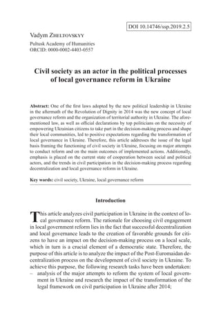 DOI 10.14746/ssp.2019.2.5
Vadym Zheltovskyy
Pultusk Academy of Humanities
ORCID: 0000-0002-4403-0557
Civil society as an actor in the political processes
of local governance reform in Ukraine
Abstract: One of the first laws adopted by the new political leadership in Ukraine
in the aftermath of the Revolution of Dignity in 2014 was the new concept of local
governance reform and the organization of territorial authority in Ukraine. The afore-
mentioned law, as well as official declarations by top politicians on the necessity of
empowering Ukrainian citizens to take part in the decision-making process and shape
their local communities, led to positive expectations regarding the transformation of
local governance in Ukraine. Therefore, this article addresses the issue of the legal
basis framing the functioning of civil society in Ukraine, focusing on major attempts
to conduct reform and on the main outcomes of implemented actions. Additionally,
emphasis is placed on the current state of cooperation between social and political
actors, and the trends in civil participation in the decision-making process regarding
decentralization and local governance reform in Ukraine.
Key words: civil society, Ukraine, local governance reform
Introduction
This article analyzes civil participation in Ukraine in the context of lo-
cal governance reform. The rationale for choosing civil engagement
in local government reform lies in the fact that successful decentralization
and local governance leads to the creation of favorable grounds for citi-
zens to have an impact on the decision-making process on a local scale,
which in turn is a crucial element of a democratic state. Therefore, the
purpose of this article is to analyze the impact of the Post-Euromaidan de-
centralization process on the development of civil society in Ukraine. To
achieve this purpose, the following research tasks have been undertaken:
analysis of the major attempts to reform the system of local govern-––
ment in Ukraine and research the impact of the transformation of the
legal framework on civil participation in Ukraine after 2014;
 