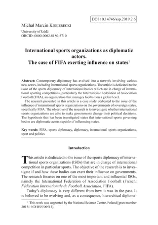 DOI 10.14746/ssp.2019.2.6
Michał Marcin Kobierecki
University of Łódź
ORCID: 0000-0002-8180-5710
International sports organizations as diplomatic
actors.
The case of FIFA exerting influence on states1
Abstract: Contemporary diplomacy has evolved into a network involving various
new actors, including international sports organizations. The article is dedicated to the
issue of the sports diplomacy of international bodies which are in charge of interna-
tional sporting competitions, particularly the International Federation of Association
Football (FIFA), an organization that manages football on a global level.
  The research presented in this article is a case study dedicated to the issue of the
influence of international sports organizations on the governments of sovereign states,
specifically FIFA. The objective of the research is to investigate whether international
sports organizations are able to make governments change their political decisions.
The hypothesis that has been investigated states that international sports governing
bodies are diplomatic actors capable of influencing states.
Key words: FIFA, sports diplomacy, diplomacy, international sports organizations,
sport and politics
Introduction
This article is dedicated to the issue of the sports diplomacy of interna-
tional sports organizations (ISOs) that are in charge of international
competition in particular sports. The objective of the research is to inves-
tigate if and how these bodies can exert their influence on governments.
The research focuses on one of the most important and influential ISOs,
namely the International Federation of Association Football (French:
Fédération Internationale de Football Association, FIFA).
Today’s diplomacy is very different from how it was in the past. It
is believed to be evolving and, as a consequence, hierarchical diploma-
1
  This work was supported by the National Science Centre, Poland [grant number
2015/19/D/HS5/00513].
 