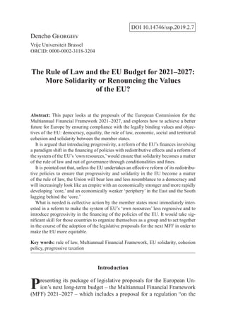 DOI 10.14746/ssp.2019.2.7
Dencho Georgiev
Vrije Universiteit Brussel
ORCID: 0000-0002-3118-3204
The Rule of Law and the EU Budget for 2021–2027:
More Solidarity or Renouncing the Values
of the EU?
Abstract: This paper looks at the proposals of the European Commission for the
Multiannual Financial Framework 2021–2027, and explores how to achieve a better
future for Europe by ensuring compliance with the legally binding values and objec-
tives of the EU: democracy, equality, the rule of law, economic, social and territorial
cohesion and solidarity between the member states.
  It is argued that introducing progressivity, a reform of the EU’s finances involving
a paradigm shift in the financing of policies with redistributive effects and a reform of
the system of the EU’s ‘own resources,’would ensure that solidarity becomes a matter
of the rule of law and not of governance through conditionalities and fines.
  It is pointed out that, unless the EU undertakes an effective reform of its redistribu-
tive policies to ensure that progressivity and solidarity in the EU become a matter
of the rule of law, the Union will bear less and less resemblance to a democracy and
will increasingly look like an empire with an economically stronger and more rapidly
developing ‘core,’ and an economically weaker ‘periphery’ in the East and the South
lagging behind the ‘core.’
  What is needed is collective action by the member states most immediately inter-
ested in a reform to make the system of EU’s ‘own resources’ less regressive and to
introduce progressivity in the financing of the policies of the EU. It would take sig-
nificant skill for those countries to organize themselves as a group and to act together
in the course of the adoption of the legislative proposals for the next MFF in order to
make the EU more equitable.
Key words: rule of law, Multiannual Financial Framework, EU solidarity, cohesion
policy, progressive taxation
Introduction
Presenting its package of legislative proposals for the European Un-
ion’s next long-term budget – the Multiannual Financial Framework
(MFF) 2021–2027 – which includes a proposal for a regulation “on the
 
