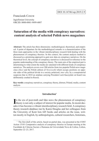 DOI 10.14746/ssp.2019.2.9
Franciszek Czech
Jagiellonian University
ORCID: 0000-0001-9499-4007
Saturation of the media with conspiracy narratives:
content analysis of selected Polish news magazines
Abstract: The article has three dimensions: methodological, theoretical, and empiri-
cal. A point of departure for the methodological remarks is a characterization of the
three main approaches in the vibrant interdisciplinary research field dealing with the
phenomenon of conspiracy theories. In this context, the content analysis method is
discussed as a promising approach to gain new data on conspiracy narratives. On the
theoretical level, the concept of conspiracy narratives is discussed in reference to the
popular understanding of the conspiracy theory. The main aim of the empirical part is
determining to what extent the media are saturated with different kinds of conspiracy
narratives. The analysis covers over 200 articles from two popular Polish news maga-
zines (Sieci and the Polish edition of Newsweek) which occupy positions on oppo-
site sides of the political divide in a society polarized, inter alia, by a conspiratorial
suspicion that in 2010 an airplane carrying President Lech Kaczyński on board was
deliberately crashed in Russia.
Key words: conspiracy narratives, conspiracy theory, distrust, Poland, media, content
analysis
Introduction1
In the era of post-truth and fake news the phenomenon of conspiracy
theory is not only a subject of interest for popular media. In recent dec-
ades it has become a vibrant interdisciplinary research field. A conspiracy
theory research database run by Karen Douglas and her colleagues from
the University of Kent lists 645 books and articles on the issue, writ-
ten mostly in English, by anthropologists, cultural researchers, historians,
1
  The first draft of this article, based on partial data, was presented at the COST
Action 15101 Comparative analysis of conspiracy theories in Europe meeting at the
Faculdade de Ciências Sociais e Humanas da Universidade Nova de Lisboa, Lisbon,
September 22–23, 2017.
 