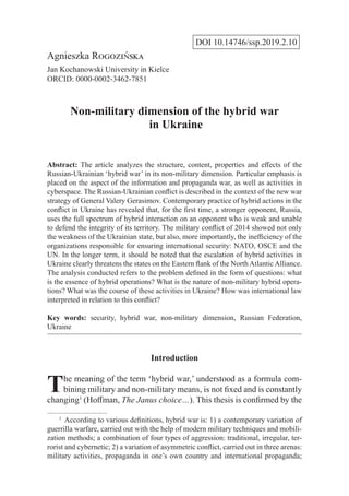 DOI 10.14746/ssp.2019.2.10
Agnieszka Rogozińska
Jan Kochanowski University in Kielce
ORCID: 0000-0002-3462-7851
Non-military dimension of the hybrid war
in Ukraine
Abstract: The article analyzes the structure, content, properties and effects of the
Russian-Ukrainian ‘hybrid war’ in its non-military dimension. Particular emphasis is
placed on the aspect of the information and propaganda war, as well as activities in
cyberspace. The Russian-Ukrainian conflict is described in the context of the new war
strategy of General Valery Gerasimov. Contemporary practice of hybrid actions in the
conflict in Ukraine has revealed that, for the first time, a stronger opponent, Russia,
uses the full spectrum of hybrid interaction on an opponent who is weak and unable
to defend the integrity of its territory. The military conflict of 2014 showed not only
the weakness of the Ukrainian state, but also, more importantly, the inefficiency of the
organizations responsible for ensuring international security: NATO, OSCE and the
UN. In the longer term, it should be noted that the escalation of hybrid activities in
Ukraine clearly threatens the states on the Eastern flank of the NorthAtlanticAlliance.
The analysis conducted refers to the problem defined in the form of questions: what
is the essence of hybrid operations? What is the nature of non-military hybrid opera-
tions? What was the course of these activities in Ukraine? How was international law
interpreted in relation to this conflict?
Key words: security, hybrid war, non-military dimension, Russian Federation,
Ukraine
Introduction
The meaning of the term ‘hybrid war,’ understood as a formula com-
bining military and non-military means, is not fixed and is constantly
changing1
(Hoffman, The Janus choice…). This thesis is confirmed by the
1
  According to various definitions, hybrid war is: 1) a contemporary variation of
guerrilla warfare, carried out with the help of modern military techniques and mobili-
zation methods; a combination of four types of aggression: traditional, irregular, ter-
rorist and cybernetic; 2) a variation of asymmetric conflict, carried out in three arenas:
military activities, propaganda in one’s own country and international propaganda;
 